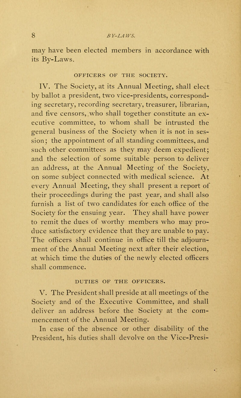 may have been elected members in accordance with its By-Laws. OFFICERS OF THE SOCIETY. IV. The Society, at its Annual Meeting, shall elect by ballot a president, two vice-presidents, correspond- ing secretary, recording secretary, treasurer, librarian, and five censors, who shall together constitute an ex- ecutive committee, to whom shall be intrusted the general business of the Society when it is not in ses- sion; the appointment of all standing committees, and such other committees as they may deem expedient; and the selection of some suitable person to deliver an address, at the Annual Meeting of the Society, on some subject connected with medical science. At every Annual Meeting, they shall present a report of their proceedings during the past year, and shall also furnish a list of two candidates for each office of the Society for the ensuing year. They shall have power to remit the dues of worthy members who may pro- duce satisfactory evidence that they are unable to pay. The officers shall continue in office till the adjourn- ment of the Annual Meeting next after their election, at which time the duties of the newly elected officers shall commence. DUTIES OF THE OFFICERS. V. The President shall preside at all meetings of the Society and of the Executive Committee, and shall deliver an address before the Society at the com- mencement of the Annual Meeting. In case of the absence or other disability of the President, his duties shall devolve on the Vice-Presi-