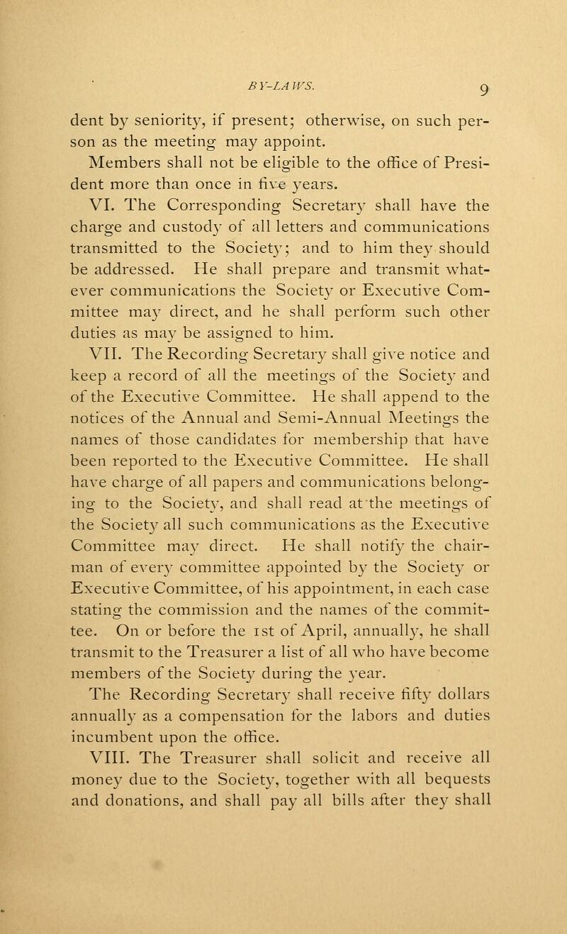 B Y-LA WS. g dent by seniority, if present; otherwise, on such per- son as the meeting may appoint. Members shall not be eligible to the office of Presi- dent more than once in five years. VI. The Corresponding Secretar}' shall have the charge and custody of all letters and communications transmitted to the Society; and to him they should be addressed. He shall prepare and transmit what- ever communications the Society or Executive Com- mittee may direct, and he shall perform such other duties as may be assigned to him. VII. The Recording Secretary shall give notice and keep a record of all the meetings of the Society and of the Executive Committee. He shall append to the notices of the Annual and Semi-Annual Meetings the names of those candidates for membership that have been reported to the Executive Committee. He shall have charge of all papers and communications belong- ing to the Society, and shall read at the meetings of the Society all such communications as the Executive Committee may direct. He shall notify the chair- man of ever}^ committee appointed by the Society or Executive Committee, of his appointment, in each case statins^ the commission and the names of the commit- tee. On or before the ist of April, annually, he shall transmit to the Treasurer a list of all who have become members of the Society during the year. The Recording Secretary shall receive fifty dollars annually as a compensation for the labors and duties incumbent upon the office. VIII. The Treasurer shall solicit and receive all money due to the Society, together with all bequests and donations, and shall pay all bills after they shall