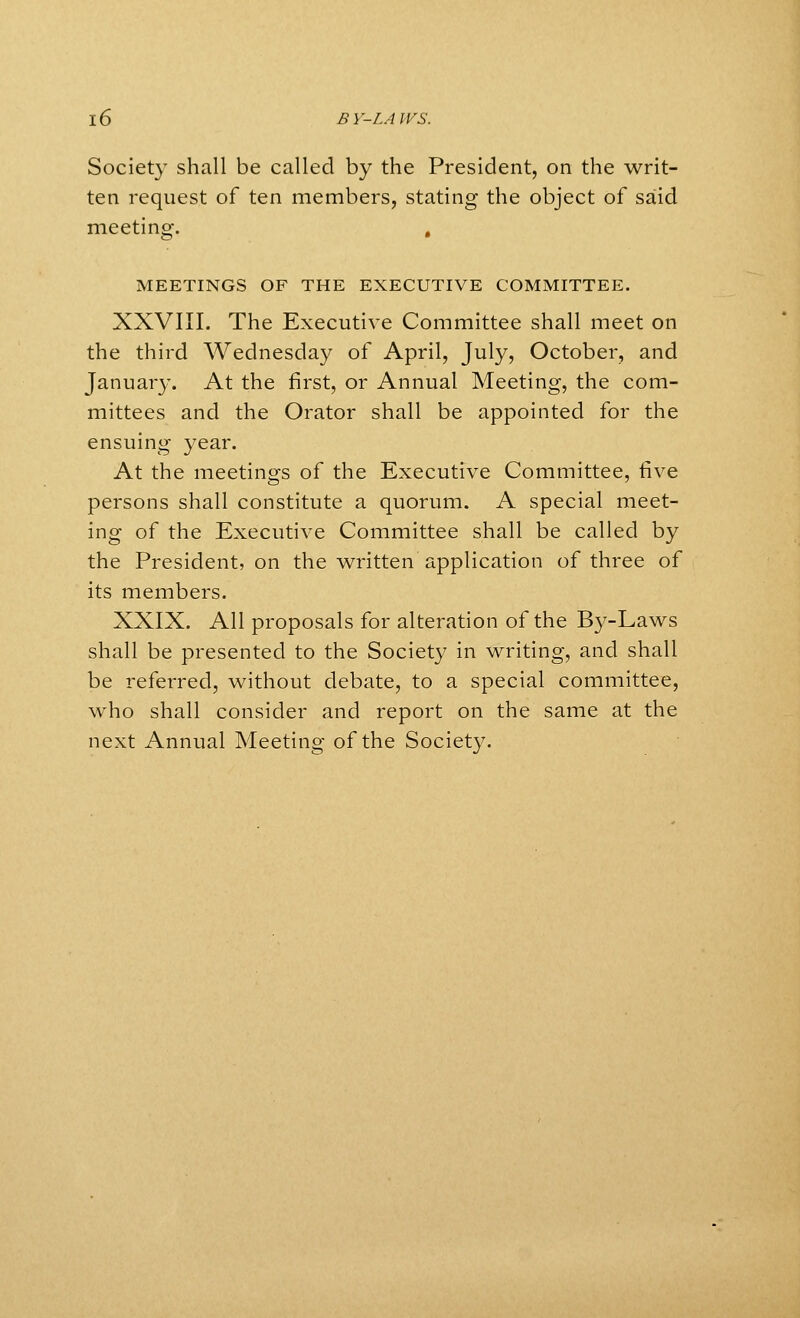 Society shall be called by the President, on the writ- ten request of ten members, stating the object of said meeting. , MEETINGS OF THE EXECUTIVE COMMITTEE. XXVIII. The Executive Committee shall meet on the third Wednesday of April, July, October, and January. At the first, or Annual Meeting, the com- mittees and the Orator shall be appointed for the ensuing year. At the meetings of the Executive Committee, five persons shall constitute a quorum. A special meet- ing of the Executive Committee shall be called by the President, on the written application of three of its members. XXIX. All proposals for alteration of the By-Laws shall be presented to the Society in writing, and shall be referred, without debate, to a special committee, who shall consider and report on the same at the next Annual Meeting of the Society.