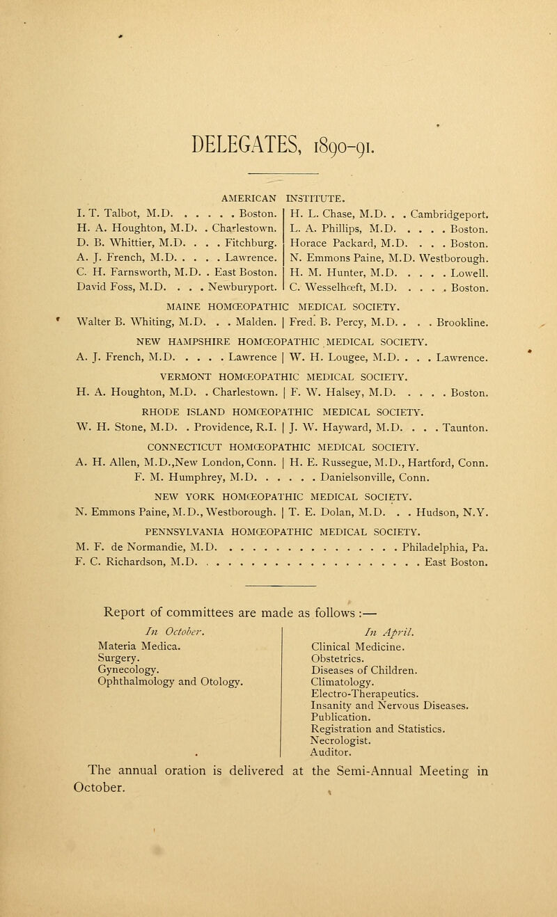 DELEGATES, 1890-91. AMERICAN INSTITUTE. H. L. Chase, M.D. . . Cambridgeport. L. A. Phillips, M.D Boston. Horace Packard, M.D. ... Boston. N. Emmons Paine, M.D. Westborough. H. M. Hunter, M.D Lowell. C. Wesselhceft, M.D Boston. I. T. Talbot, M.D Boston. H. A. Houghton, M.D. . Charlestown. D. B. Whittier, M.D. . . . Fitchburg. A. J. French, M.D Lawrence. C. H. Farnsworth, M.D. , East Boston. David Foss, M.D. . . . Newburyport. MAINE HOMCEOPATHIC MEDICAL SOCIETY. Walter B. Whiting, M.D. . . Maiden. | Fred! B. Percy, M.D. . . . Brookline. NEW HAMPSHIRE HOMCEOPATHIC MEDICAL SOCIETY. A. J. French, M.D. .... Lawrence | W. H. Lougee, M.D. . . . Lawrence. VERMONT HOMCEOPATHIC MEDICAL SOCIETY. H. A. Houghton, M.D. . Charlestown. | F. W. Halsey, M.D Boston. RHODE ISLAND HOMCEOPATHIC MEDICAL SOCIETY. W. H. Stone, M.D. . Providence, R.I. | J. W. Hayward, M.D. . . . Taunton. CONNECTICUT HOMCEOPATHIC MEDICAL SOCIETY. A. H. Allen, M.D.,New London, Conn. | H. E. Russegue, M.D., Hartford, Conn. F. M. Humphrey, M.D Danielsonville, Conn. NEW YORK HOMCEOPATHIC MEDICAL SOCIETY. N. Emmons Paine, M.D., Westborough. | T. E. Dolan, M.D. . . Hudson, N.Y. PENNSYLVANIA HOMCEOPATHIC MEDICAL SOCIETY. M. F. de Normandie, M.D Philadelphia, Pa. F. C. Richardson, M.D East Boston. Report of committees are made as follows :— In October. Materia Medica. Surgery. Gynecology. Ophthalmology and Otology. In April. Clinical Medicine. Obstetrics. Diseases of Children. Climatology. Electro-Therapeutics. Insanity and Nervous Diseases. Publication. Registration and Statistics. Necrologist. Auditor. The annual oration is delivered at the Semi-Annual Meeting in October.