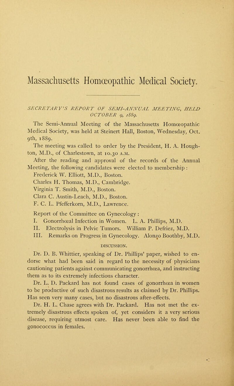 SECRETARY'S REPORT OF SEMI-ANNUAL MEETING, HELD OCTOBER g, iSSg. The Semi-Annual Meeting of the Massachusetts Homceopathic Medical Society, was held at Steinert Hall, Boston, Wednesday, Oct. 9th, 1889. The meeting was called to order by the President, H. A. Hough- ton, M.D., of Charlestown, at 10.30 a.m. After the reading and approval of the records of the Annual Meeting, the following candidates were elected to membership : Frederick W. Elhott, M.D., Boston. Charles H. Thomas, M.D., Cambridge. Virginia T. Smith, M.D., Boston. Clara C. Austin-Leach, M.D., Boston. F. C. L. Pfefiferkorn, M.D., Lawrence. Report of the Committee on Gynecology : I. Gonorrhceal Infection in Women. L. A. Phillips, M.D. n. Electrolysis in Pelvic Tumors. William P. Defriez, M.D. in. Remarks on Progress in Gynecology. Alonzo Boothby, M.D. DISCUSSION. Dr. D. B. Whittier, speaking of Dr. PhilHps' paper, wished to en- dorse what had been said in regard to the necessity of physicians cautioning patients against communicating gonorrhoea, and instructing them as to its extremely infectious character. Dr. L. D. Packard has not found cases of gonorrhoea in women to be productive of such disastrous results as claimed by Dr. Phillips. Has seen very many cases, but no disastrous after-effects. Dr. H. L. Chase agrees with Dr. Packard. Has not met the ex- tremely disastrous effects spoken of, yet considers it a very serious disease, requiring utmost care. Has never been able to find the gonococcus in females.