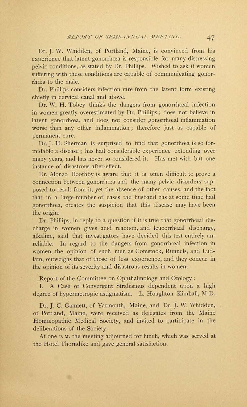 Dr. J, W. Whidden, of Portland, Maine, is convinced from his experience that latent gonorrhoea is responsible for many distressing pelvic conditions, as stated by Dr. PhiUips. Wished to ask if women suffering with these conditions are capable of communicating gonor- rhoea to the male. Dr. Phillips considers infection rare from the latent form existing chiefly in cervical canal and above. Dr. W. H. Tobey thinks the dangers from gonorrhoeal infection in women greatly overestimated by Dr. Phillips; does not believe in latent gonorrhoea, and does not consider gonorrhoeal inflammation worse than any other inflammation; therefore just as capable of permanent cure. Dr. J. H. Sherman is surprised to find that gonorrhoea is so for- midable a disease; has had considerable experience extending over many years, and has never so considered it. Has met with but one instance of disastrous after-effect. Dr. Alonzo Boothby is aware that it is often difficult to prove a connection between gonorrhoea and the many pelvic disorders sup- posed to result from it, yet the absence of other causes, and the fact that in a large number of cases the husband has at some time had gonorrhoea, creates the suspicion that this disease may have been the origin. Dr. Phillips, in reply to a question if it is true that gonorrhoeal dis- charge in women gives acid reaction, and leucorrhoeal discharge, alkaline, said that investigators have decided this test entirely un- reliable. In regard to the dangers from gonorrhoeal infection in women, the opinion of such men as Comstock, Runnels, and Lud- 1am, outweighs that of those of less experience, and they concur in the opinion of its severity and disastrous results in women. Report of the Committee on Ophthalmology and Otology : I. A Case of Convergent Strabismus dependent upon a high degree of hypermetropic astigmatism. L. Houghton Kimball, M.D. Dr. J. C. Gannett, of Yarmouth, Maine, and Dr. J. W. Whidden, of Portland, Maine, were received as delegates from the Maine Homoeopathic Medical Society, and invited to participate in the deliberations of the Society. At one p. M. the meeting adjourned for lunch, which was served at the Hotel Thorndike and gave general satisfaction.