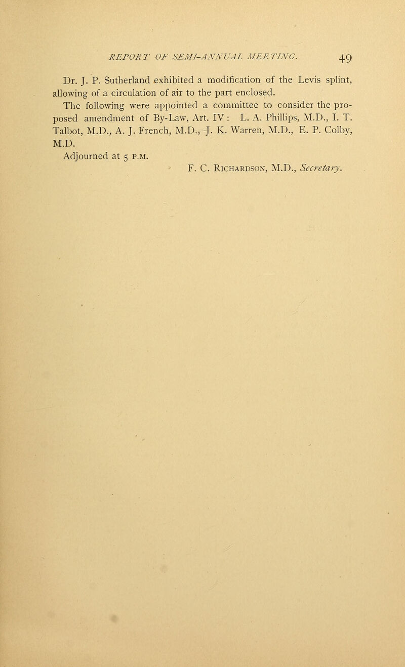 Dr. J. P. Sutherland exhibited a modification of the Levis splint, allowing of a circulation of air to the part enclosed. The following were appointed a committee to consider the pro- posed amendment of By-Law, Art. IV : L. A. Phillips, M.D., I. T. Talbot, M.D., A. J. French, M.D., J. K. Warren, M.D., E. P. Colby, M.D. Adjourned at 5 p.m. F. C. Richardson, M.D., Secretary.