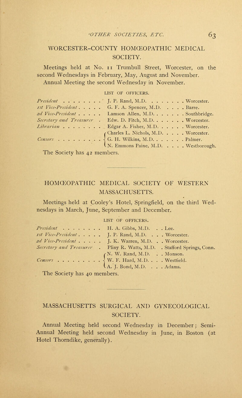 WORCESTER-COUNTY HOMCEOPATHIC MEDICAL SOCIETY. Meetings held at No. ii Trumbull Street, Worcester, on the second Wednesdays in February, May, August and November. Annual Meeting the second Wednesday in November. LIST OF OFFICERS. President ' J- ?• Rand, M.D Worcester. ist Vice-President G. F. A. Spencer, M.D Barre. 2d Vice-President Lamson Allen, M.D Southbridge. Secretary and Treasurer . Edw. D. Fitch, M.D Worcester. Librarian Edgar A. Fisher, M.D Worcester. {Charles L. Nichols, M.D Worcester. G. H. Wilkins, M.D Palmer. N. Emmons Paine, M.D Westborough. The Society has 42 members. HOMCEOPATHIC MEDICAL SOCIETY OF WESTERN MASSACHUSETTS. Meetings held at Cooley's Hotel, Springfield, on the third Wed- nesdays in March, June, September and December. LIST OF OFFICERS. President H. A. Gibbs, M.D. . . Lee. 1st Vice-President J. P. Rand, M.D. . . . Worcester. 2d Vice-President J. K. Warren, M.D. . . Worcester. Secretary and Treasurer . Pliny R. Watts, M.D. . Stafford Springs, Conn. rN. W. Rand, M.D. . . Monson. Censors j W. F. Hard, M.D. . . . Westfield. i A. J. Bond, M.D. . . .Adams. The Society has 40 members. MASSACHUSETTS SURGICAL AND GYNECOLOGICAL SOCIETY. Annual Meeting held second Wednesday in December; Semi- Annual Meeting held second Wednesday in June, in Boston (at Hotel Thorndike, generally).