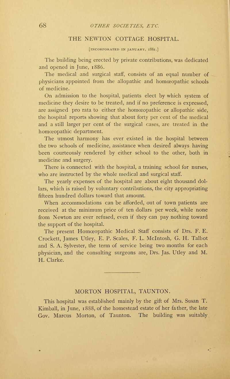 THE NEWTON COTTAGE HOSPITAL. [incorporated in JANUARY, iSSl.] The building being erected by private contributions, was dedicated and opened in June, 1886. The medical and surgical staff, consists of an equal number of physicians appointed from the allopathic and homoeopathic schools of medicine. On admission to the hospital, patients elect by which system of medicine they desire to be treated, and if no preference is expressed, are assigned pro rata to either the homoeopathic or allopathic side, the hospital reports showing that about forty per cent of the medical and a still larger per cent of the surgical cases, are treated in the homoeopathic department. The utmost harmony has ever existed in the hospital between the two schools of medicine, assistance when desired always having been courteously rendered by either school to the other, both in medicine and surgery. There is connected with the hospital, a training school for nurses, who are instructed by the whole medical and surgical staff. The yearly expenses of the hospital are about eight thousand dol- lars, which is raised by voluntary contributions, the city appropriating fifteen hundred dollars toward that amount. When accommodations can be afforded, out of town patients are received at the minimum price of ten dollars per week, while none from Newton are ever refused, even if they can pay nothing toward the support of the hospital. The present Homoeopathic Medical Staff consists of Drs. F. E. Crockett, James Utley, E. P. Scales, F. L. Mcintosh, G. H. Talbot and S. A. Sylvester, the term of service being two months for each physician, and the consulting surgeons are, Drs. Jas. Utley and M. H. Clarke. MORTON HOSPITAL, TAUNTON. This hospital was established mainly by the gift of Mrs. Susari T. Kimball, in June, 1888, of the homestead estate of her father, the late Gov. Marcus Morton, of Taunton. The building was suitably.