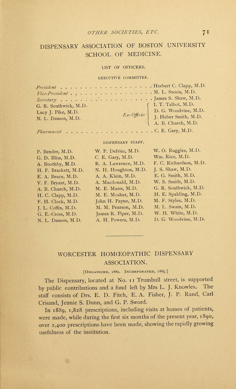 DISPENSARY ASSOCIATION OF BOSTON UNIVERSITY SCHOOL OF MEDICINE. LIST OF OFFICERS. EXECUTIVE COMMITTEE. President Herbert C. Clapp, M.D. Vice-President M. L. Swain, M.D. Secretary James S. Shaw, M.D. G. R. Southwick, M.D. f I- T. Talbot, M.D. Lucy T. Pike, M.D. r, n^ ■ \ ^- ^- Woodvine, M.D. N. L. Damon, M.D. Ex-Officzo \ j_ j^^^er Smith, M.D. L A. B. Church, M.D. Pharmacist C. E. Gary, M.D. P. Bender, M.D. G. D. Bliss, M.D. A. Boothby, M.D. H. F. Brackett, M.D. E. A. Bruce, M.D. V. F. Bryant, M.D. A. B. Church, M.D. H. C. Clapp, M.D. F. H. Clock, M.D. J. L. Coffin, M.D. G. E.-Cross, M.D. N. L. Damon, M.D. DISPENSARY STAFF. W. p. Defriez, M.D. C. E. Gary, M.D. R. A. Lawrence, M.D. N. H. Houghton, M.D. A. A. Klein, M.D. A. Macdonald, M.D. M. E. Mann, M.D. M. E. Mosher, M.D. John H. Payne, M.D. M. M. Pearson, M.D. James R. Piper, M.D. A. H. Powers, M.D. W. O. Ruggles, M.D. Wm. Rice, M.D. F. C. Richardson, M.D. J. S. Shaw, M.D. E. G. Smith, M.D. W. S. Smith, M.D. G. R. Southwick, M.D. H. E. Spalding, M.D. M. F. Styles, M.D. M. L. Swain, M.D. W. H. White, M.D. D. G. Woodvine, M.D. WORCESTER HOMCEOPATHIC DISPENSARY ASSOCIATION. [Organized, 1880. Incorporated, 1885.] The Dispensary, located at No. 11 Trumbull street, is supported by public contributions and a fund left by Mrs L. J. Knowles. The staff consists of Drs. E. D. Fitch, E. A. Fisher, J. P. Rand, Carl Crisand, Jennie S. Dunn, and G. P. Sword. In 1889, 1,828 prescriptions, including visits at homes of patients, were made, while during the first six months of the present year, 1890, over 2,400 prescriptions have been made, showing the rapidly growing usefulness of the institution.