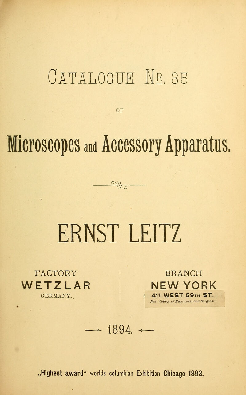 Catalogue Is. 35 OF Microscopes and Accessory Apparatus. ^r ERNST LEITZ FACTORY BRANCH WETZLAR I NEWYORK GERMANY.. * 411 WEST 59th ST. Near College of Physicians and Surgeons. 1894. - ^Highest award worlds Columbian Exhibition Chicago 1893.