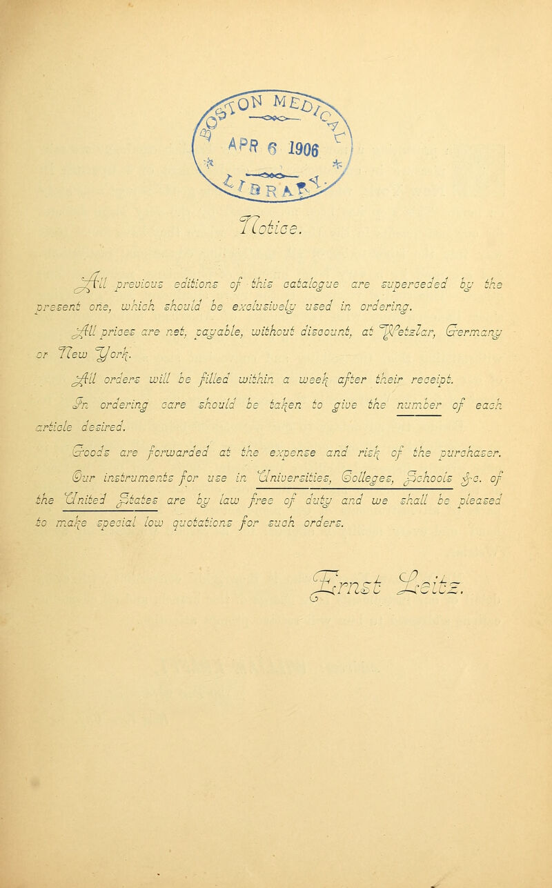 JJoti ce. Vt// previous editions of this catalogue are superceded bu eke vresent one, which should be exclusively used in orderina. J^f 11 prices are net, payable, without discount, at <=W>etzlar, Qermang or flew %/orl[. jflll orders will be filled within a wee\ after their receipt. $>n ordering care should be ta\en to give the number of each article desired. ioroods are forwarded at the expense and ris\ of the purchaser. ©ur instruments for use in Universities, (oolleges, fpchools Jyc. of the XIniied Jptates are bu law free of dutu and we shall be pleased to mah^e special low quotations for such orders. J^rnst %eiiz.