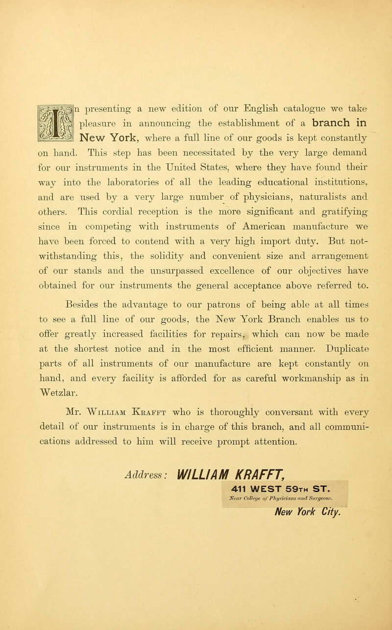 n presenting a new edition of our English catalogue we take pleasure in announcing the establishment of a branch in New York, where a full line of our goods is kept constantly on hand. This step has been necessitated by the very large demand for our instruments in the United States, where they have found their way into the laboratories of all the leading educational institutions,, and are used by a very large number of physicians, naturalists and others. This cordial reception is the more significant and gratifying- since in competing with instruments of American manufacture we have been forced to contend with a very high import duty. But not- withstanding this, the solidity and convenient size and arrangement of our stands and the unsurpassed excellence of our objectives have obtained for our instruments the general acceptance above referred to. Besides the advantage to our patrons of being able at all times to see a full line of our goods, the New York Branch enables us to offer greatly increased facilities for repairs, which can now be made at the shortest notice and in the most efficient manner. Duplicate parts of all instruments of our manufacture are kept constantly on hand, and every facility is afforded for as careful workmanship as in Wetzlar. Mr. William Krafft who is thoroughly conversant with every detail of our instruments is in charge of this branch, and all communi- cations addressed to him will receive prompt attention. Address: WILLIAM KRAFFT, >T I New York City. 411 WEST 59th ST. 'Near College of Physicians and Surgeons