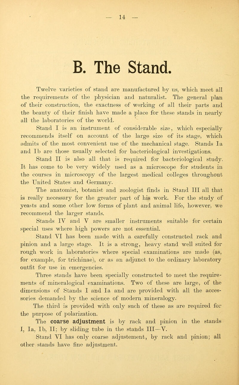 B. The Stand. Twelve varieties of stand are manufactured by us, which, meet all the requirements of the physician and naturalist. The general plan of their construction, the exactness of working of all their parts and the beauty of their finish have made a place for these stands in nearly all the laboratories of the world. Stand I is an instrument of considerable size, which especially recommends itself on account of the large size of its stage, which admits of the most convenient use of the mechanical stage. Stands la and lb are those usually selected for bacteriological investigations. Stand II is also all that is required for bacteriological study. It has come to be very widely used as a microscope for students in the courses in microscopy of the largest medical colleges throughout the United States and Germany. The anatomist, botanist and zoologist finds in Stand III all that is really necessary for the greater part of his work. For the study of yeasts and some other low forms of plant and animal life, however, we recommend the larger stands. Stands IV and V are smaller instruments suitable for certain special uses where high powers are not essential. Stand VI has been made with a carefully constructed rack and pinion and a large stage. It is a strong, heavy stand well suited for rough work in laboratories where special examinations are made (as, for example, for trichinae), or as an adjunct to the ordinary laboratory outfit for use in emergencies. Three stands have been specially constructed to meet the require- ments of mineralogical examinations. Two of these are large, of the dimensions of Stands I and la and are provided with all the acces- sories demanded by the science of modern mineralogy. The third is provided with only such of these as are required for the purpose of polarization. The coarse adjustment is by rack and pinion in the stands I, la, lb, II; by sliding tube in the stands III—V. Stand VI has only coarse adjustement, by rack and pinion; all other stands have fine adjustment.