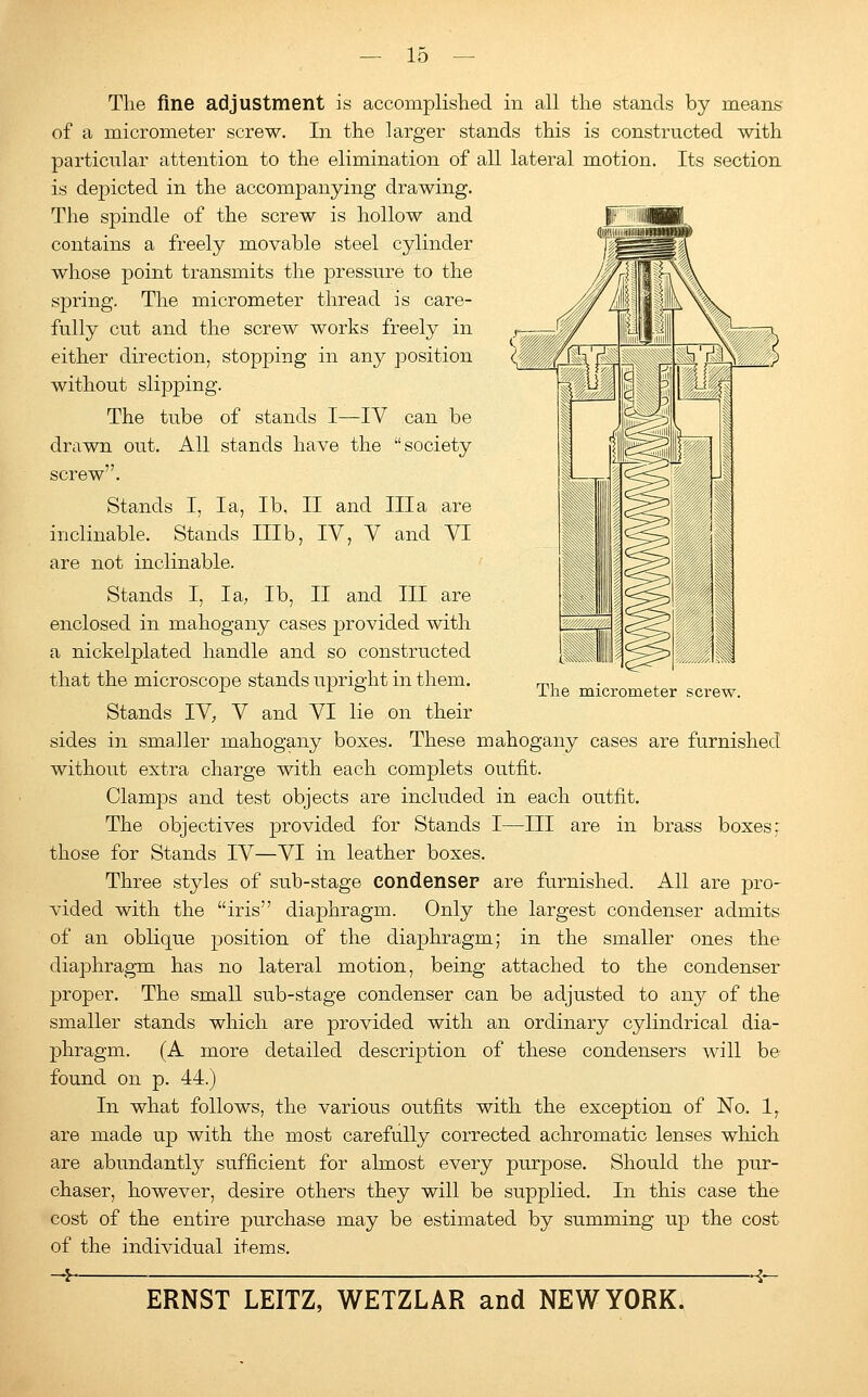 The micrometer screw. The fine adjustment is accomplished in all the stands by means of a micrometer screw. In the larger stands this is constructed with particular attention to the elimination of all lateral motion. Its section is depicted in the accompanying drawing. The spindle of the screw is hollow and contains a freely movable steel cylinder whose point transmits the pressure to the spring. The micrometer thread is care- fully cut and the screw works freely in either direction, stopping in any position without slipping. The tube of stands I—IV can be drawn out. All stands have the society screw. Stands I, la, lb, II and Ilia are inclinable. Stands Illb, IV, V and VI are not inclinable. Stands I, la, lb, II and III are enclosed in mahogany cases provided with a nickelplated handle and so constructed that the microscope stands upright in them. Stands IV, V and VI lie on their sides in smaller mahogany boxes. These mahogany cases are furnished without extra charge with each complets outfit. Clamps and test objects are included in each outfit. The objectives provided for Stands I—III are in brass boxes; those for Stands IV—VI in leather boxes. Three styles of sub-stage condenser are furnished. All are pro- vided with the iris diaphragm. Only the largest condenser admits of an oblique position of the diaphragm; in the smaller ones the diaphragm has no lateral motion, being attached to the condenser proper. The small sub-stage condenser can be adjusted to any of the smaller stands which are provided with an ordinary cylindrical dia- phragm. (A more detailed description of these condensers will be found on p. 44.) In what follows, the various outfits with the exception of No. 1, are made up with the most carefully corrected achromatic lenses which are abundantly sufficient for almost every purpose. Should the pur- chaser, however, desire others they will be supplied. In this case the cost of the entire purchase may be estimated by summing up the cost of the individual items. -4 1-