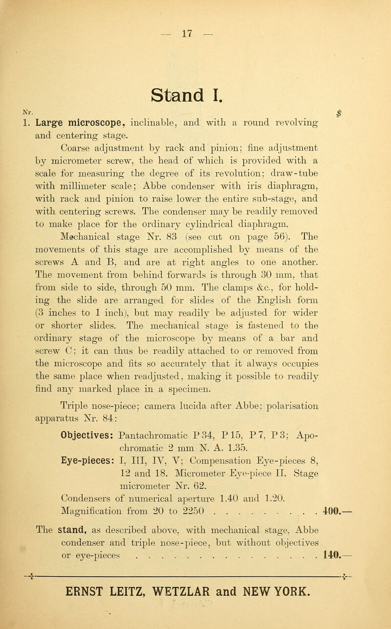 Stand I. Nr. _ £ 1. Large microscope, inclinable, and with a round revolving and centering stage. Coarse adjustment by rack and pinion; fine adjustment by micrometer screw, the head of which is provided with a scale for measuring the degree of its revolution; draw-tube with millimeter scale; Abbe condenser with iris diaphragm, with rack and pinion to raise lower the entire sub-stage, and with centering screws. The condenser may be readily removed to make place for the ordinary cylindrical diaphragm. Mechanical stage Nr. 83 (see cut on page 56). The movements of this stage are accomplished by means of the screws A and B, and are at right angles to one another. The movement from behind forwards is through 30 mm, that from side to side, through 50 mm. The clamps &c, for hold- ing the slide are arranged for slides of the English form (3 inches to 1 inch), but may readily be adjusted for wider or shorter slides. The mechanical stage is fastened to the ordinary stage of the microscope by means of a bar and screw C; it can thus be readily attached to or removed from the microscope and fits so accurately that it always occupies the same place when readjusted, making it possible to readily find any marked place in a specimen. Triple nose-piece; camera lucida after Abbe; polarisation apparatus Nr. 84: Objectives: Pantachromatic P34, P15, P 7, P3; Apo- chromatic 2 mm N. A. 1.35. Eye-pieces: I, III, IV, Y; Compensation Eye-pieces 8, 12 and 18. Micrometer Eye-piece II. Stage micrometer Nr. 62. Condensers of numerical aperture 1.40 and 1.20. Magnification from 20 to 2250 , . . 400.— The stand, as described above, with mechanical stage, Abbe condenser and triple nose-piece, but without objectives or eye-pieces 140.— -4 i-