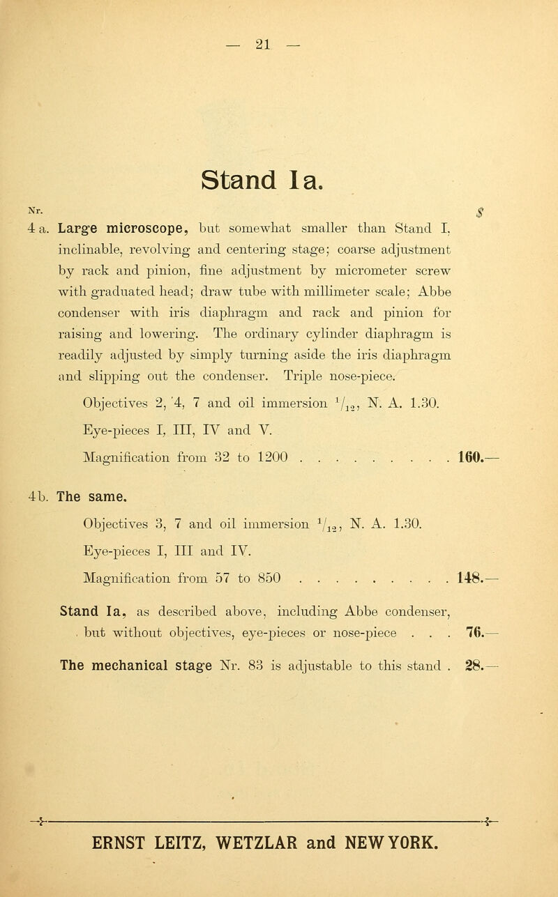 Stand la. Nr. $ 4 a. Large microscope, but somewhat smaller than Stand I, inclinable, revolving and centering stage; coarse adjustment by rack and pinion, fine adjustment by micrometer screw with graduated head; draw tube with millimeter scale; Abbe condenser with iris diaphragm and rack and pinion for raising and lowering. The ordinary cylinder diaphragm is readily adjusted by simply turning aside the iris diaphragm and slipping out the condenser. Triple nose-piece. Objectives 2, '4, 7 and oil immersion I/12., N. A. 1.30. Eye-pieces I, III, IV and V. Magnification from 32 to 1200 160.— 4b. The same. Objectives 3, 7 and oil immersion x/12, N. A. 1.30. Eye-pieces I, III and IV. Magnification from 57 to 850 148.— Stand la, as described above, including Abbe condenser, . but without objectives, eye-pieces or nose-piece . . . 76.— The mechanical stage Nr. 83 is adjustable to this stand . 28.— -J--