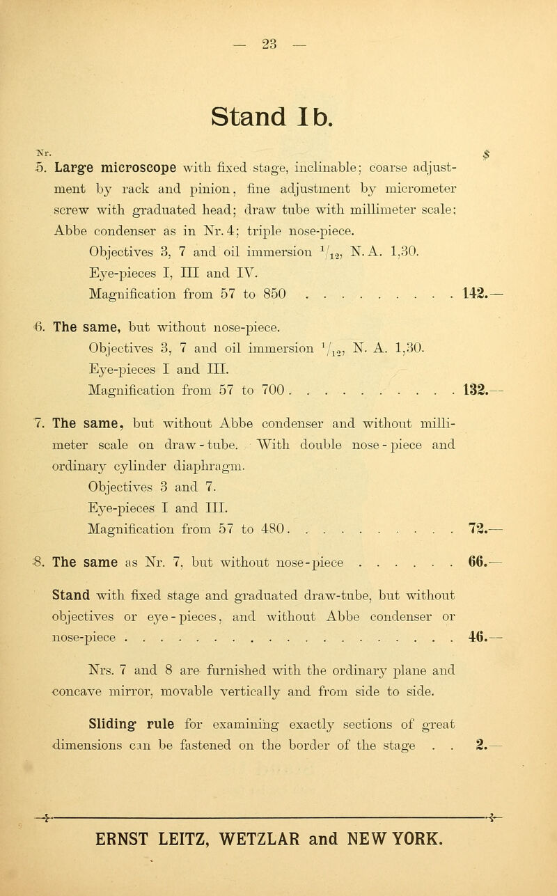 Stand lb. Nr. •5. Large microscope with fixed stage, inclinable; coarse adjust- ment by rack and pinion, fine adjustment by micrometer screw with graduated head; draw tube with millimeter scale; Abbe condenser as in Nr. 4; triple nose-piece. Objectives 3, 7 and oil immersion 1/12, N. A. 1,30. Eye-pieces I, III and IV. Magnification from 57 to 850 142. 6. The same, but without nose-piece. Objectives 3, 7 and oil immersion 1/12, N. A. 1,30. Eye-pieces I and III. Magnification from 57 to 700 . . 132. 7. The same, but without Abbe condenser and without milli- meter scale on draw - tube. ■ With double nose - piece and ordinary cylinder diaphragm. Objectives 3 and 7. Eye-pieces I and III. Magnification from 57 to 480 72.- 8. The same as Nr. 7, but without nose-piece 66. Stand with fixed stage and graduated draw-tube, but without objectives or eye - pieces, and without Abbe condenser or nose-piece 46. Nrs. 7 and 8 are furnished with the ordinary plane and concave mirror, movable vertically and from side to side. Sliding rule for examining exactly sections of great dimensions can be fastened on the border of the stage . . 2.