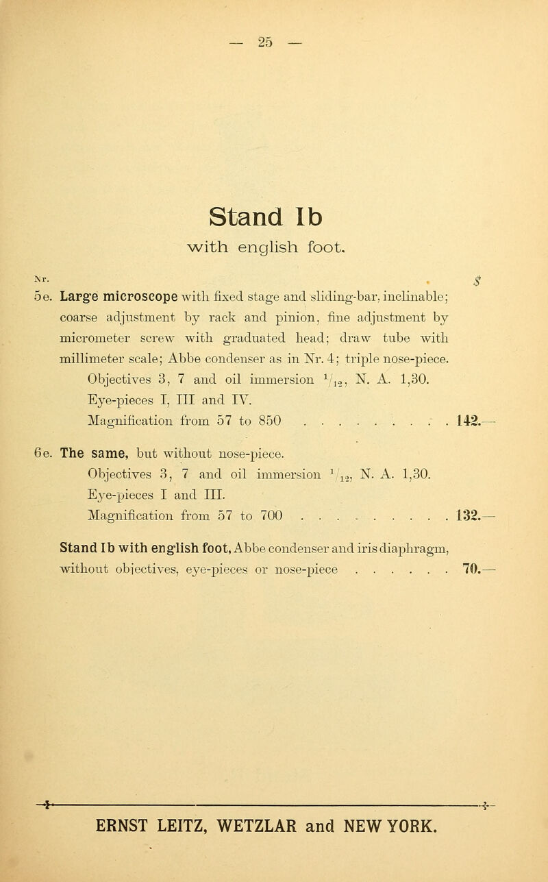 Stand lb with english foot. *r- $ 5e. Large microscope with, fixed stage and sliding-bar, inclinable; coarse adjustment by rack and pinion, fine adjustment by micrometer screw with graduated head; draw tube with millimeter scale; Abbe condenser as in Nr. 4; triple nose-piece. Objectives 3, 7 and oil immersion 1/12, N. A. 1,30. Eye-pieces I, III and IV. Magnification from 57 to 850 142. 6e. The same, but without nose-piece. Objectives 3, 7 and oil immersion 1/12, N. A. 1,30. Eye-pieces I and III. Magnification from 57 to 700 . . . 132. Stand lb with english foot, Abbe condenser and iris diaphragm, without objectives, eye-pieces or nose-piece 70.