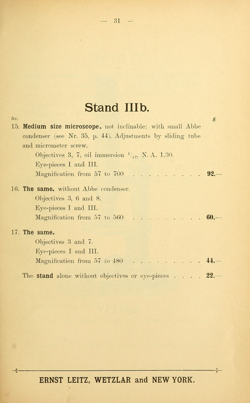 Stand Illb. Nr. $ 15. Medium Size microscope, not inclinable; with small Abbe condenser (see Nr. 35, p. 44). Adjustments by sliding tube and micrometer screw. Objectives 3, 7, oil immersion 1/1.-,, N. A. 1,30. Eye-pieces I and III. Magnification from 57 to 700 92.— 16. The same, without Abbe condenser. Objectives 3, 6 and 8. Eye-pieces I and III. Magnification from 57 to 560 60.— 17. The same. Objectives 3 and 7. Eye-pieces I and III. Magnification from 57 to 480 44.— The Stand alone without objectives or eye-pieces .... 22.—