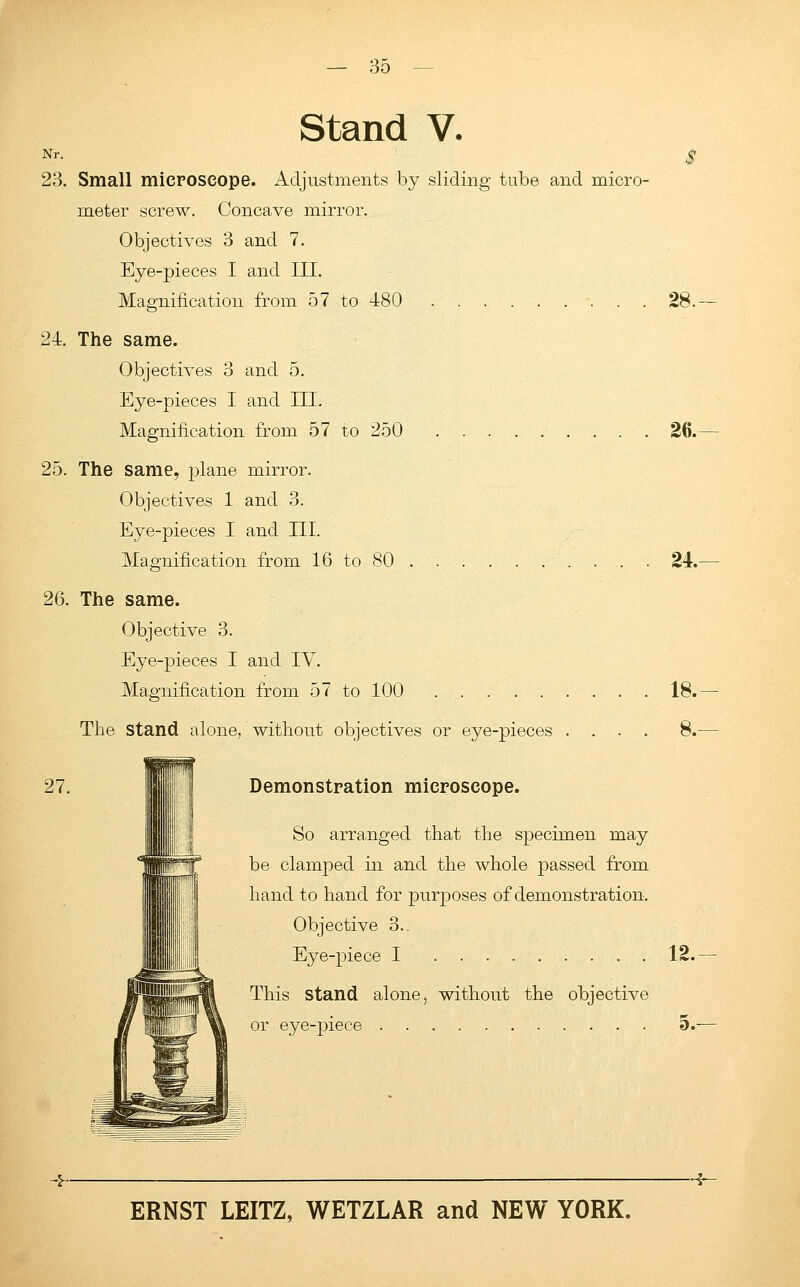 Stand V. Nr. 23. Small microscope. Adjustments by sliding tube and micro- meter screw. Concave mirror. Objectives 3 and 7. Eye-pieces I and III. Magnification from 57 to 480 ......... 24. The same. Objectives 3 and 5. Eye-pieces I and III. Magnification from 57 to 250 25. The same, plane mirror. Objectives 1 and 3. Eye-pieces I and III. Magnification from 16 to 80 28.- 26. 24. 26. The same. Objective 3. Eye-pieces I and IV. Magnification from 57 to 100 . ... . The stand alone, without objectives or eye-pieces 18. 8. 27. Demonstration microscope. So arranged that the specimen may be clamped in and the whole passed from hand to hand for purposes of demonstration. Objective 3.. Eye-piece I 12. This Stand alone, without the objective or eye-piece 5. -5~