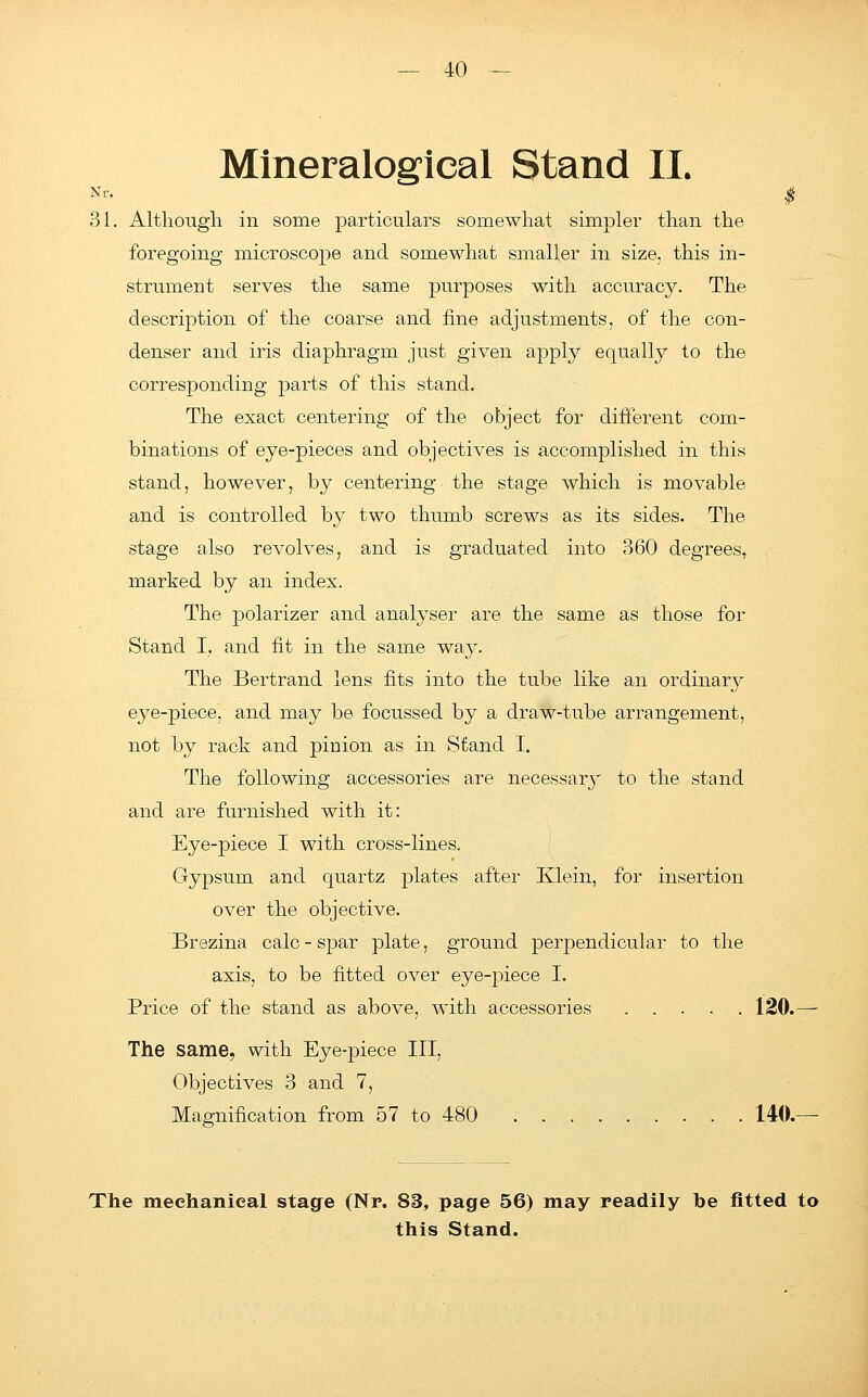 Mineraloglcal Stand II. Nr. ^ f 31. Although in some particulars somewhat simpler than the foregoing microscope and somewhat smaller in size, this in- strument serves the same purposes with accuracy. The description of the coarse and fine adjustments, of the con- denser and iris diaphragm just given apply equally to the corresponding parts of this stand. The exact centering of the object for different com- binations of eye-pieces and objectives is accomplished in this stand, however, by centering the stage which is movable and is controlled by two thumb screws as its sides. The stage also revolves, and is graduated into 360 degrees, marked by an index. The polarizer and analyser are the same as those for Stand I. and fit in the same waj^. The Bertrand lens fits into the tube like an ordinary eye-piece, and may be focussed by a draw-tube arrangement, not by rack and pinion as in Stand I. The following accessories are necessary to the stand and are furnished with it: Eye-piece I with cross-lines. Gypsum and quartz plates after Klein, for insertion over the objective. Brezina calc - spar plate, ground perpendicular to the axis, to be fitted over eye-piece I. Price of the stand as above, with accessories 120. The same, with Eye-piece III, Objectives 3 and 7, Magnification from 57 to 480 140. The mechanical stage (Nr. 83, page 56) may readily he fitted to this Stand.