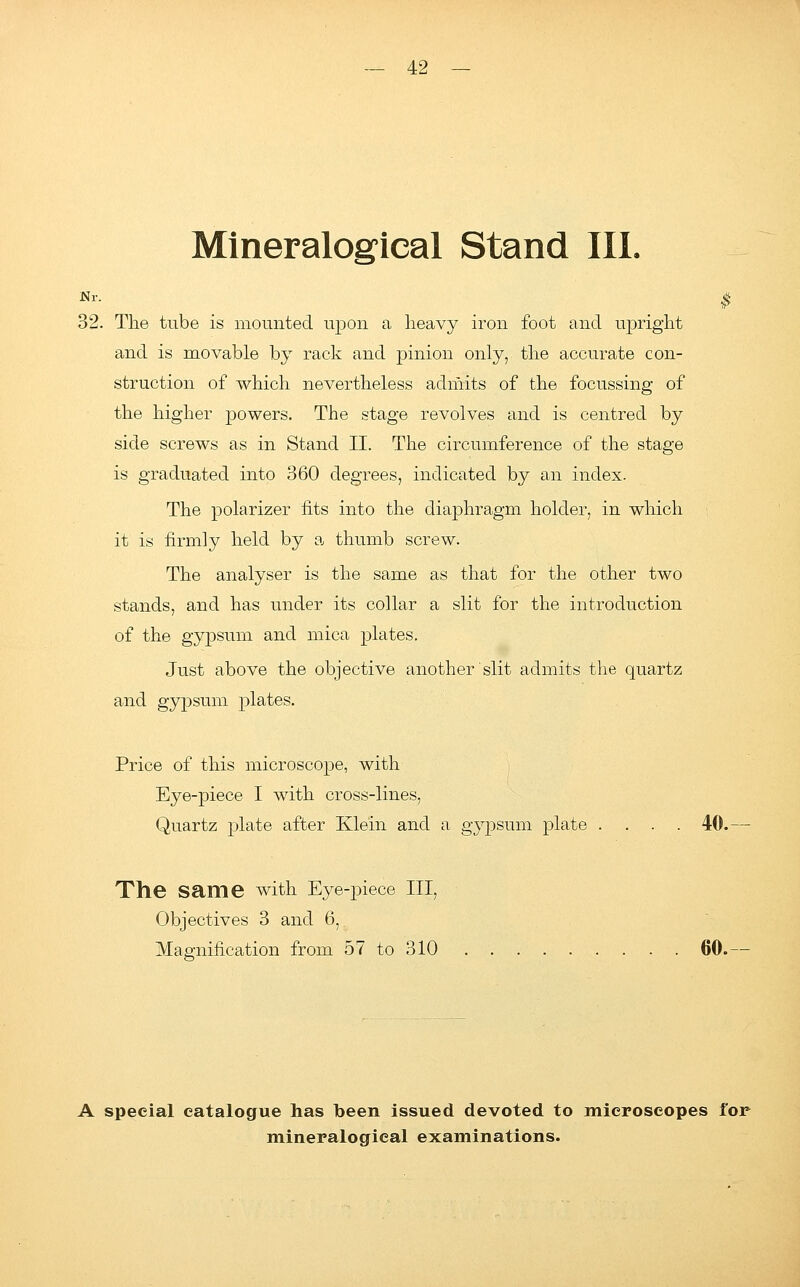 Mineralogical Stand III. Nr. $ 32. The tube is mounted upon a heavy iron foot and upright and is movable by rack and pinion only, the accurate con- struction of which nevertheless admits of the focussing of the higher powers. The stage revolves and is centred by side screws as in Stand II. The circumference of the stage is graduated into 360 degrees, indicated by an index. The polarizer fits into the diaphragm holder, in which it is firmly held by a thumb screw. The analyser is the same as that for the other two stands, and has under its collar a slit for the introduction of the gypsum and mica plates. Just above the objective another slit admits the quartz and gypsum plates. Price of this microscope, with Eye-piece I with cross-lines, Quartz plate after Klein and a gypsum plate .... 40. The same with Eye-piece III, Objectives 3 and 6, Magnification from 57 to 310 60. A special catalogue has been issued devoted to microscopes for mineralogical examinations.