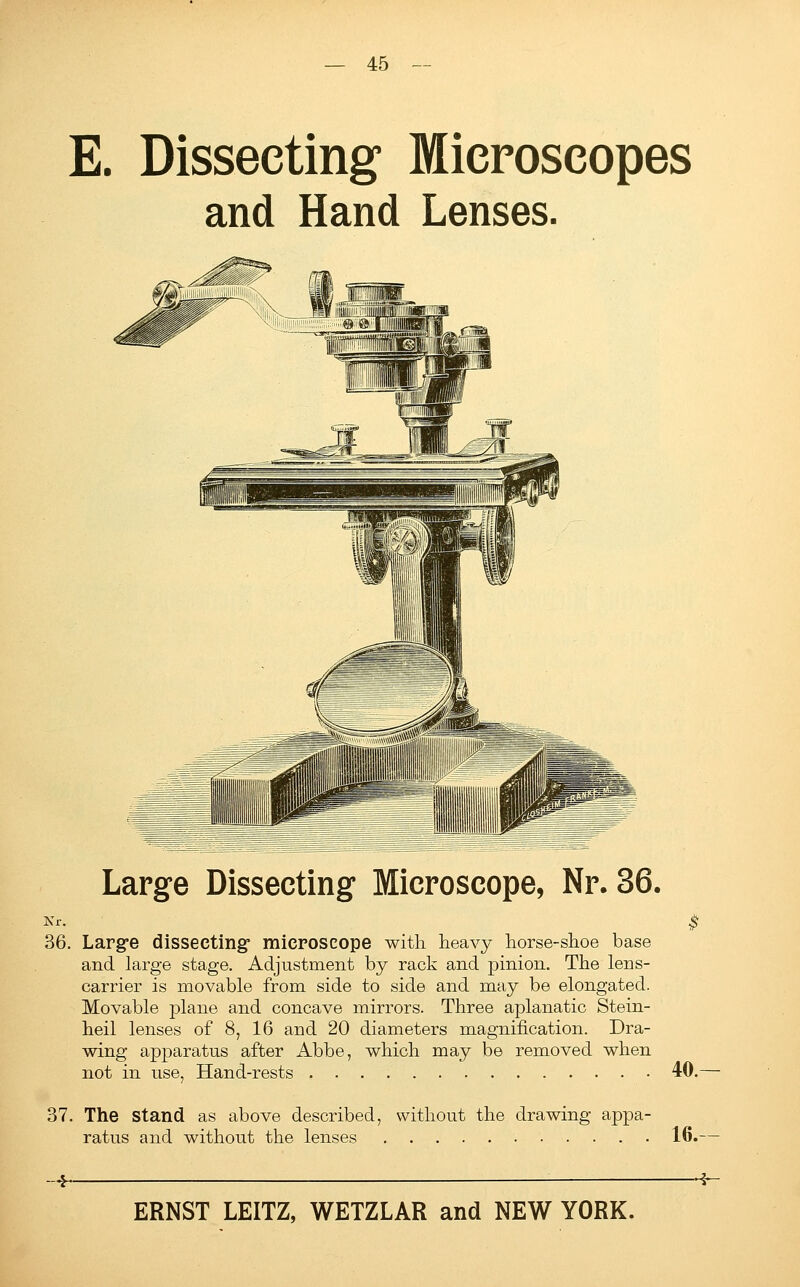 E. Dissecting Microscopes and Hand Lenses. Large Dissecting Microscope, Nr. 36. Kr. 36. Large dissecting- microscope with heavy horse-shoe base and large stage. Adjustment by rack and pinion. The lens- carrier is movable from side to side and may be elongated. Movable plane and concave mirrors. Three aplanatic Stein- heil lenses of 8, 16 and 20 diameters magnification. Dra- wing apparatus after Abbe, which may be removed when not in use, Hand-rests 40.— 37. The Stand as above described, without the drawing appa- ratus and without the lenses 16. ■4-