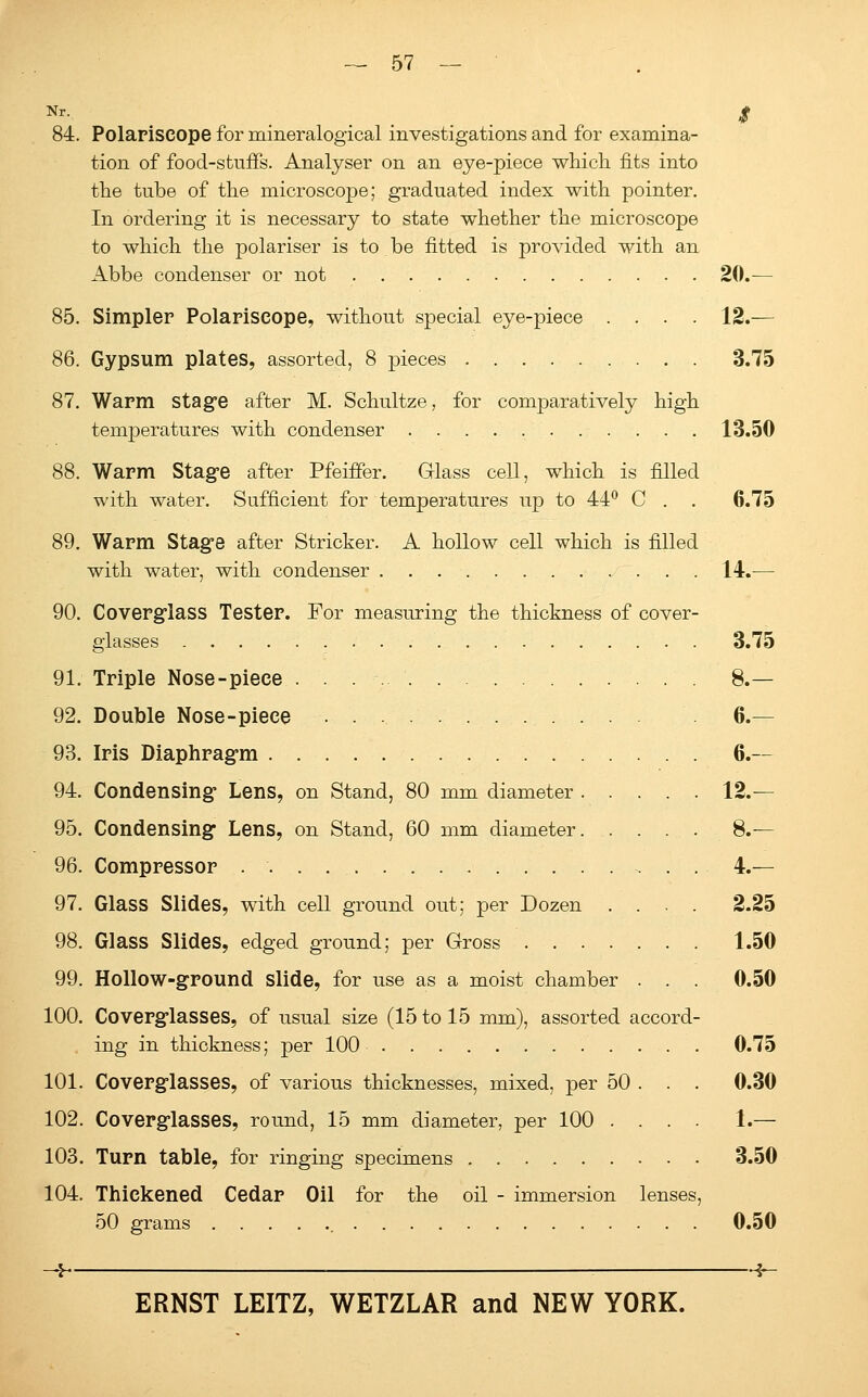 Nr- $ 84. Polapiscope for inineralogical investigations and for examina- tion of food-stuffs. Analyser on an eye-piece which fits into the tube of the microscope; graduated index with pointer. In ordering it is necessary to state whether the microscope to which the polariser is to be fitted is provided with an Abbe condenser or not 20.— 85. Simpler Polariscope, without special eye-piece .... 12.— 86. Gypsum plates, assorted, 8 pieces 3.75 87. Warm stage after M. Schultze, for comparatively high temperatures with condenser 13.50 88. Warm Stage after Pfeiffer. Glass cell, which is filled with water. Sufficient for temperatures up to 44° C . . 6.75 89. Warm Stage after Strieker. A hollow cell which is filled with water, with condenser 14.-— 90. Coverglass Tester. For measuring the thickness of cover- glasses 3.75 91. Triple Nose-piece . . . 8.— 92. Double Nose-piece 6.— 93. Iris Diaphragm 6.— 94. Condensing Lens, on Stand, 80 mm diameter 12.— 95. Condensing Lens, on Stand, 60 mm diameter 8.— 96. Compressor 4.— 97. Glass Slides, with cell ground out; per Dozen .... 2.25 98. Glass Slides, edged ground; per Gross 1.50 99. Hollow-ground slide, for use as a moist chamber . . . 0.50 100. Coverglasses, of usual size (15 to 15 mm), assorted accord- . ing in thickness; per 100 0.75 101. Coverglasses, of various thicknesses, mixed, per 50 . . . 0.30 102. Coverglasses, round, 15 mm diameter, per 100 .... 1.— 103. Turn table, for ringing specimens 3.50 104. Thickened Cedar Oil for the oil - immersion lenses, 50 grams 0.50 -I h-