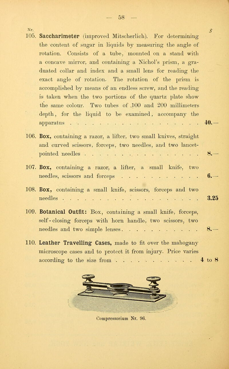 Nr. f 105. Saccharimeter (improved Mitscherlich). For determining the content of sugar in liquids by measuring the angle of rotation. Consists of a tube, mounted on a stand with a concave mirror, and containing a Nichol's prism, a gra- duated collar and index and a small lens for reading the exact angle of rotation. The rotation of the prism is accomplished by means of an endless screw, and the reading is taken when the two portions of the quartz plate show the same colour. Two tubes of ,100 and 200 millimeters depth, for the liquid to be examined, accompany the apparatus 40.— 106. Box, containing a razor, a lifter, two small knives, straight and curved scissors, forceps, two needles, and two lancet- pointed needles 8.— 107. Box, containing a razor, a lifter, a small knife, two needles, scissors and forceps . 6.—■ 108. Box, containing a small knife, scissors, forceps and two needles . 3.25 109. Botanical Outfit: Box, containing a small knife, forceps, self-closing forceps with horn handle, two scissors, two needles and two simple lenses 8. — 110. Leather Travelling Cases, made to fit over the mahogany microscope cases and to protect it from injury. Price varies according to the size from 4 to 8 Compressorium Nr. 96.