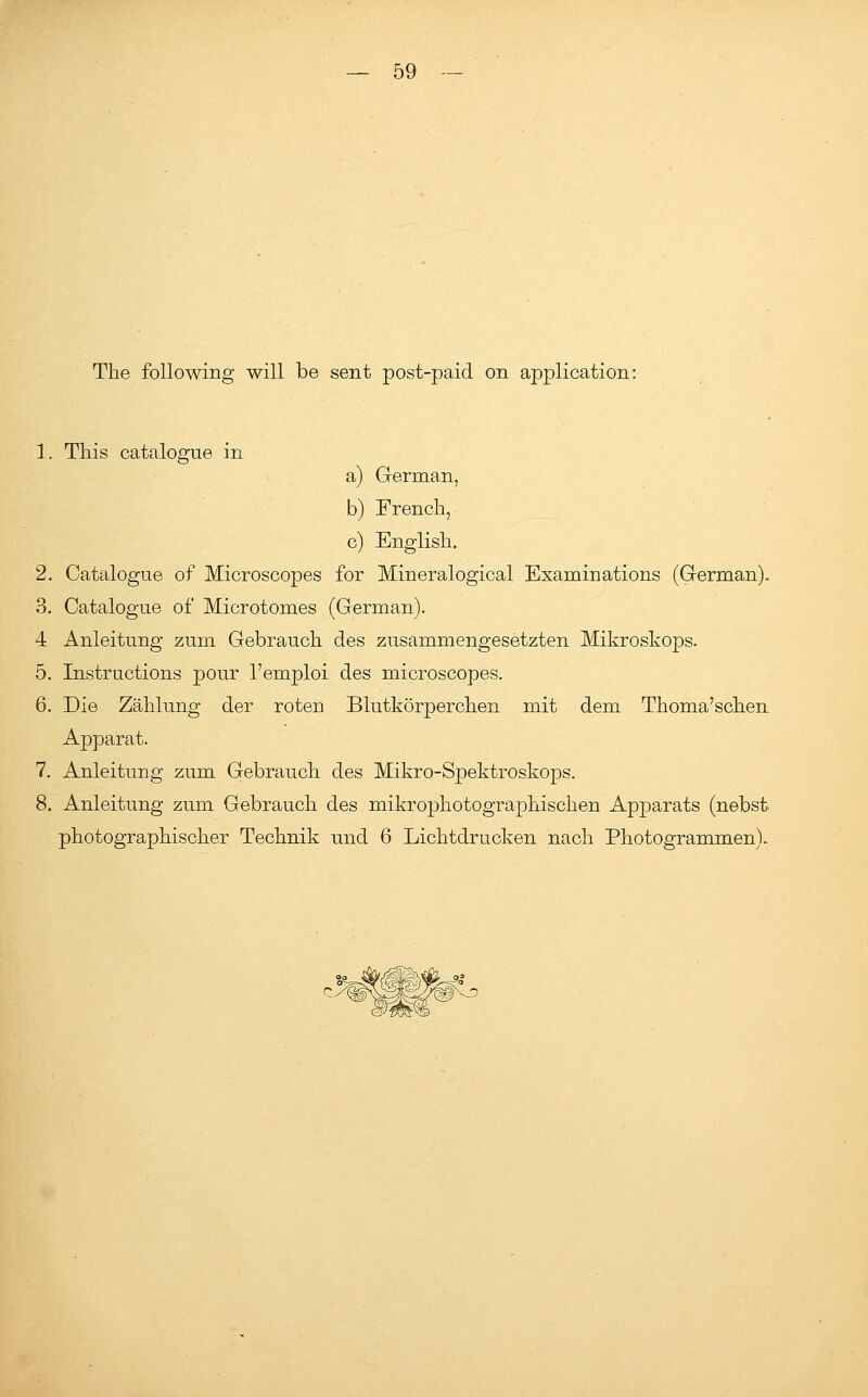 The following will be sent post-paid on application: 1. This catalogue in a) German, b) French, c) English. 2. Catalogue of Microscopes for Mineralogical Examinations (German). 3. Catalogue of Microtomes (German). 4 Anleitung zum Gebrauch des zusammengesetzten Mikroskops. 5. Instructions pour l'emploi des microscopes. 6. Die Zahlung der roten Blutkorperchen mit dem Thoma'schen Apparat. 7. Anleitung zum Gebrauch des Mikro-Spektroskops. 8. Anleitung zum Gebrauch des mikrophotographischen Apparats (nebst photographischer Technik und 6 Lichtdrucken nach Photogrammen).