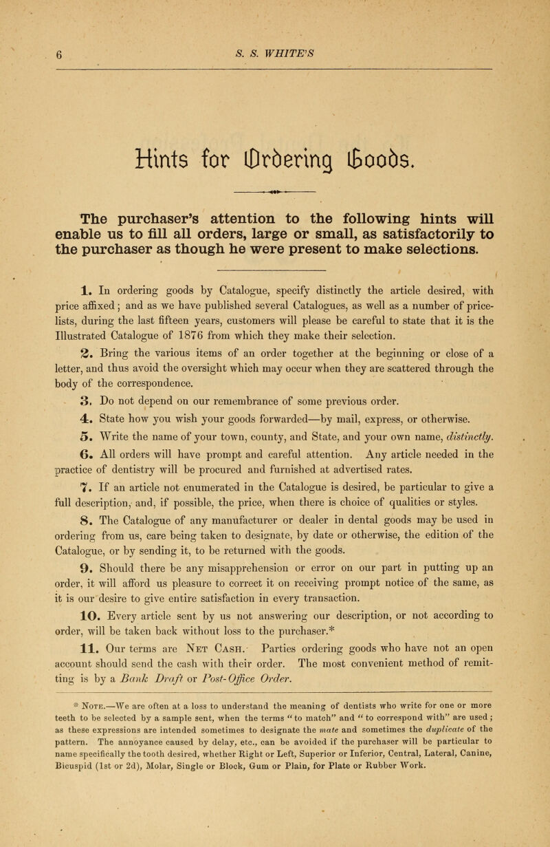 Hints for iDrbering iBoo5s> The purchaser's attention to the following hints will enable us to fill all orders, large or small, as satisfactorily to the purchaser as though he were present to make selections. 1. In ordering goods by Catalogue, specify distinctly the article desired, with price affixed; and as we have published several Catalogues, as well as a number of price- lists, during the last fifteen years, customers will please be careful to state that it is the Illustrated Catalogue of 1876 from which they make their selection. 2. Bring the various items of an order together at the beginning or close of a letter, and thus avoid the oversight which may occur when they are scattered through the body of the correspondence. 3. Do not depend on our remembrance of some previous order. 4. State how you wish your goods forwarded—by mail, express, or otherwise. 5. Write the name of your town, county, and State, and your own name, distinctly. 6» All orders will have prompt and careful attention. Any article needed in the practice of dentistry will be procured and furnished at advertised rates. 7. If an article not enumerated in the Catalogue is desired, be particular to give a full description, and, if possible, the price, when there is choice of qualities or styles. 8. The Catalogue of any manufacturer or dealer in dental goods may be used in ordering from us, care being taken to designate, by date or otherwise, the edition of the Catalogue, or by sending it, to be returned with the goods. 9. Should there be any misapprehension or error on our part in putting up an order, it will afford us pleasure to correct it on receiving prompt notice of the same, as it is our desire to give entire satisfaction in every transaction. 10. Every article sent by us not answering our description, or not according to order, will be taken back without loss to the purchaser.* 11. Our terms are Net Cash. Parties ordering goods who have not an open account should send the cash with their order. The most convenient method of remit- ting is by a Bank Draft or Post-Office Order. * Note.—We are often at a loss to understand the meaning of dentists who write for one or more teeth to be selected by a sample sent, when the terms  to match and  to correspond with are used; as these expressions are intended sometimes to designate the mate and sometimes the duplicate of the pattern. The annoyance caused by delay, etc., can be avoided if the purchaser will be particular to name specifically the tooth desired, whether Right or Left, Superior or Inferior, Central, Lateral, Canine, Bicuspid (1st or 2d), Molar, Single or Block, Gum or Plain, for Plate or Rubber Work.