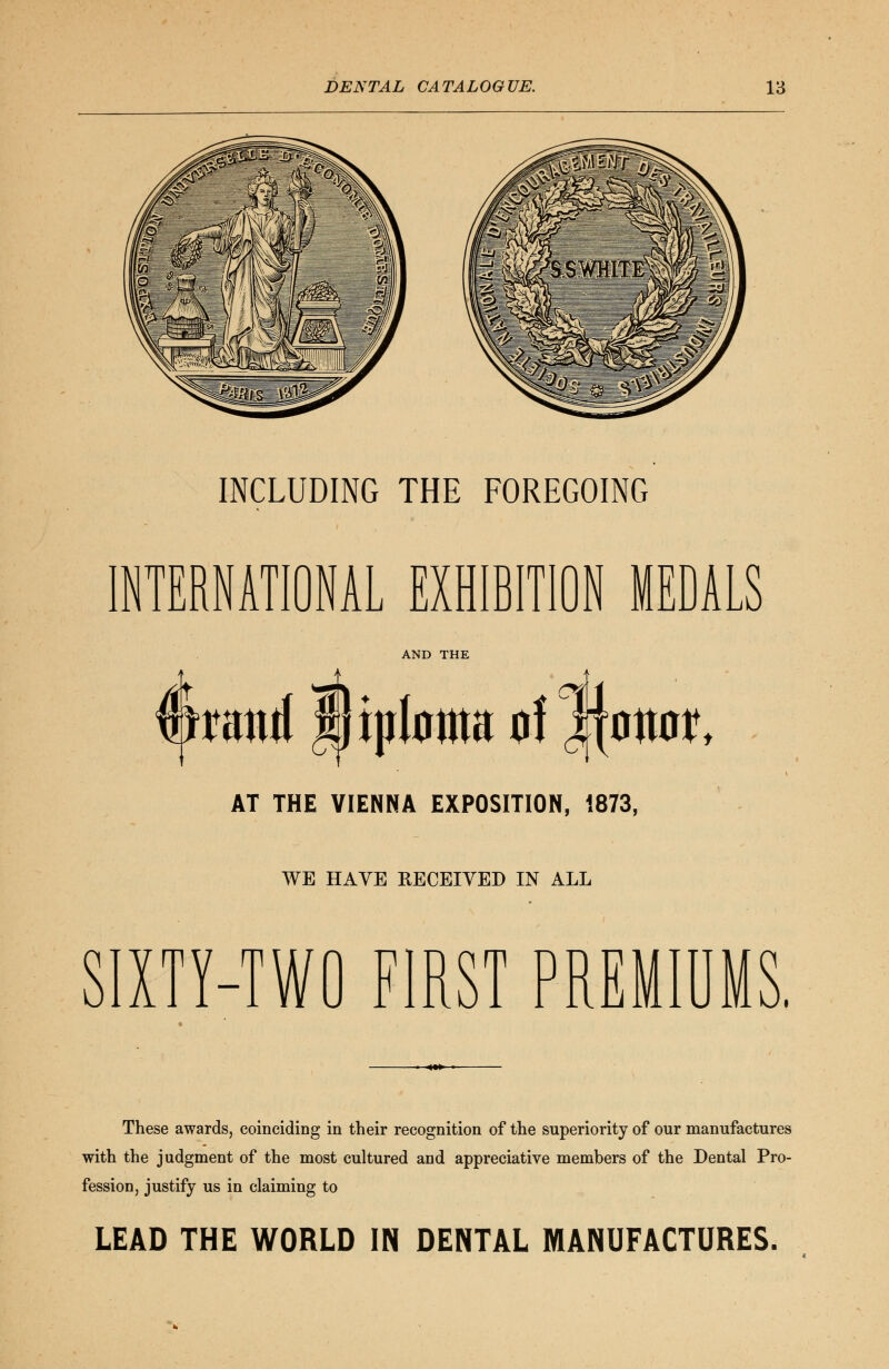 INCLUDING THE FOREGOING INTERNATIONAL EXHIBITION MEDALS AND THE mtmi liptoma 0! r% 0W, AT THE VIENNA EXPOSITION, 1873, WE HAVE RECEIVED IN ALL SIXTY-TWO FIRST PREMIUMS. These awards, coinciding in their recognition of the superiority of our manufactures with the judgment of the most cultured and appreciative members of the Dental Pro- fession, justify us in claiming to LEAD THE WORLD IN DENTAL MANUFACTURES.