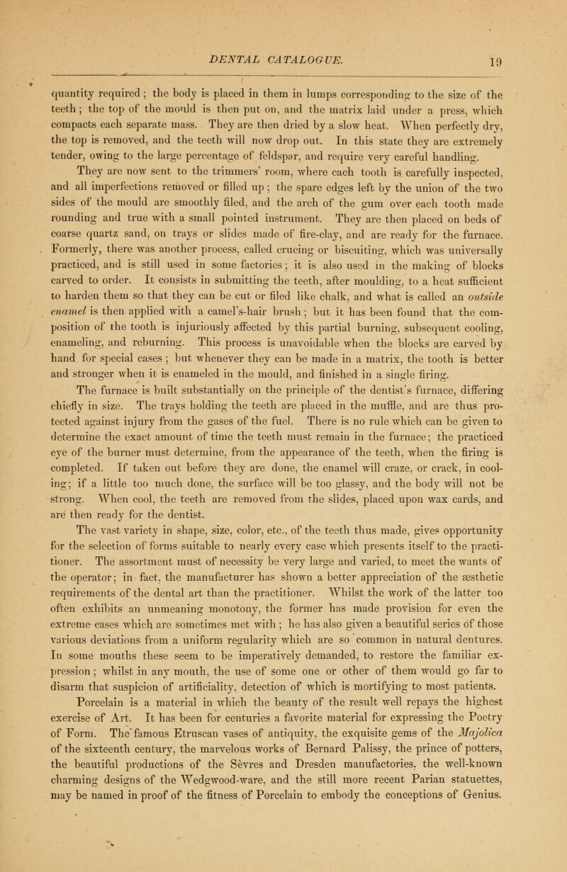 quantity required ; the body is placed in them in lumps corresponding to the size of the teeth ; the top of the mould is then put on, and the matrix laid under a press, which compacts each separate mass. They are then dried by a slow heat. When perfectly dry, the top is removed, and the teeth will now drop out. In this state they are extremely tender, owing to the large percentage of feldspar, and require very careful handling. They are now sent to the trimmers' room, where each tooth is carefully inspected, and all imperfections removed or filled up; the spare edges left by the union of the two sides of the mould are smoothly filed, and the arch of the gum over each tooth made rounding and true with a small pointed instrument. They are then placed on beds of coarse quartz sand, on trays or slides made of fire-clay, and are ready for the furnace. Formerly, there was another process, called crucing or biscuiting, which was universally practiced, and is still used in some factories; it is also used in the making of blocks carved to order. It consists in submitting the teeth, after moulding, to a heat sufficient to harden them so that they can be cut or filed like chalk, and what is called an outside enamel is then applied with a camel's-hair brush; but it has been found that the com- position of the tooth is injuriously a.ffected by this partial burning, subsequent cooling, enameling, and reburning. This process is unavoidable when the blocks are carved by hand for special cases ; but whenever they can be made in a matrix, the tooth is better and stronger when it is enameled in the mould, and finished in a single firing. The furnace is built substantially on the principle of the dentist's furnace, differing chiefly in size. The trays holding the teeth are placed in the muffle, and are thus pro- tected against injury from the gases of the fuel. There is no rule which can be given to determine the exact amount of time the teeth must remain in the furnace; the practiced eye of the burner must determine, from the appearance of the teeth, when the firing is completed. If taken out before they are done, the enamel will craze, or crack, in cool- ing; if a little too much done, the surface will be too glassy, and the body will not be strong. When cool, the teeth are removed from the slides, placed upon wax cards, and are then ready for the dentist. The vast variety in shape, size, color, etc., of the teeth thus made, gives opportunity for the selection of forms suitable to nearly every case which presents itself to the practi- tioner. The assortment must of necessity be very large and varied, to meet the wants of the operator; in fact, the manufacturer has shown a better appreciation of the aesthetic requirements of the dental art than the practitioner. Whilst the work of the latter too often exhibits an unmeaning monotony, the former has made provision for even the extreme cases which are sometimes met with ; he has also given a beautiful series of those various deviations from a uniform regularity which are so common in natural dentures. In some mouths these seem to be imperatively demanded, to restore the familiar ex- pression ; whilst in any mouth, the use of some one or other of them would go far to disarm that suspicion of artificiality, detection of which is mortifying to most patients. Porcelain is a material in which the beauty of the result well repays the highest exercise of Art. It has been for centuries a favorite material for expressing the Poetry of Form. Thefamous Etruscan vases of antiquity, the exquisite gems of the Majolica of the sixteenth century, the marvelous works of Bernard Palissy, the prince of potters, the beautiful productions of the Sevres and Dresden manufactories, the well-known charming designs of the Wedgwood-ware, and the still more recent Parian statuettes, may be named in proof of the fitness of Porcelain to embody the conceptions of Grenius.