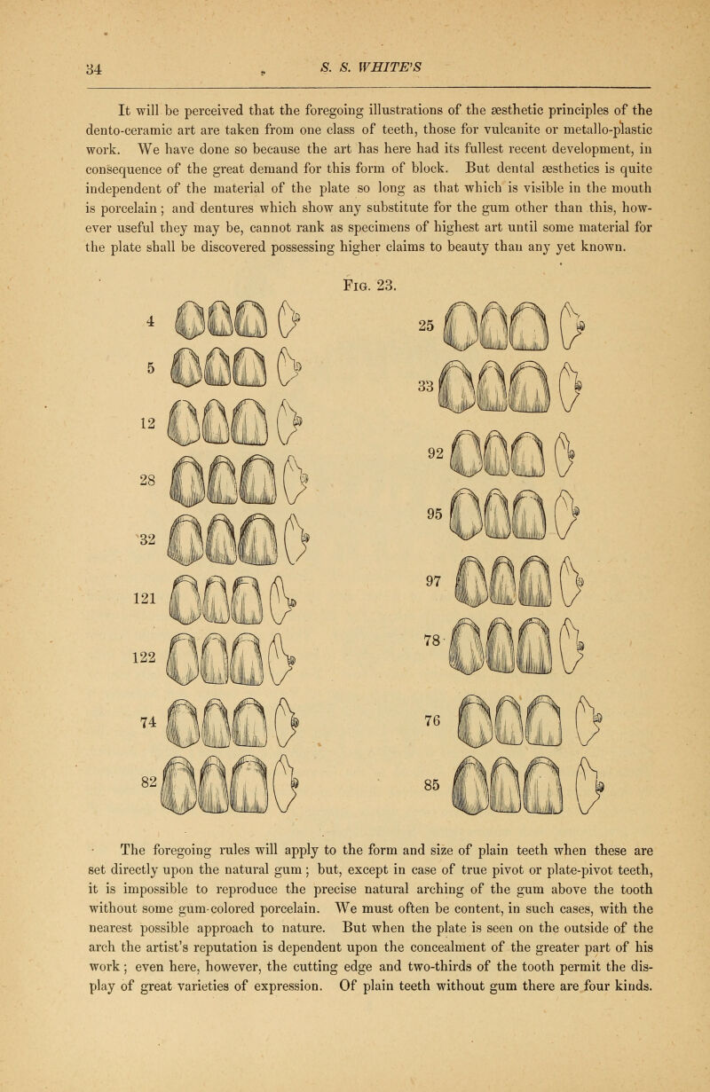 It will be perceived that the foregoing illustrations of the aesthetic principles of the dento-ceramic art are taken from one class of teeth, those for vulcanite or metallo-plastic work. We have done so because the art has here had its fullest recent development, in consequence of the great demand for this form of block. But dental aesthetics is quite independent of the material of the plate so long as that which is visible in the mouth is porcelain; and dentures which show any substitute for the gum other than this, how- ever useful they may be, cannot rank as specimens of highest art until some material for the plate shall be discovered possessing higher claims to beauty than any yet known. Fig. 23. 121 122 The foregoing rules will apply to the form and size of plain teeth when these are set directly upon the natural gum; but, except in case of true pivot or plate-pivot teeth, it is impossible to reproduce the precise natural arching of the gum above the tooth without some gum-colored porcelain. We must often be content, in such cases, with the nearest possible approach to nature. But when the plate is seen on the outside of the arch the artist's reputation is dependent upon the concealment of the greater part of his work; even here, however, the cutting edge and two-thirds of the tooth permit the dis- play of great varieties of expression. Of plain teeth without gum there are four kinds.