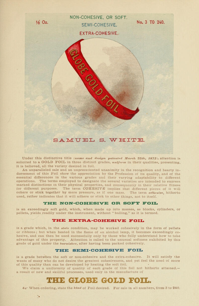 lA Oz. NON-COHESIVE, OR SOFT. SEMI-COHESIVE. EXTRA-COHESIVE. No. 3 TO 240. SAMUEL WHITE. Under this distinctive title (name and design patented March 25th, 1873)* attention is solicited to a GOLD FOIL in three distinct grades, uniform in their qualities, presenting, it is believed, all the variety desired in foil. An unparalleled sale and an unprecedented unanimity in the recognition and hearty in- dorsement of this Foil show the appreciation by the Profession of its quality, and of the essential differences in the various grades and their varying adaptability to different operations. The terms employed to designate the several varieties are intended to express marked distinctions in their physical properties, and consequently in their relative fitness for different purposes. The term COHESIVE implies that different pieces of it will cohere or stick together by mere pressure, as if one mass. The term adhesive, hitherto used, rather indicates that it will adhere or stick to other things, not to itself. THE NON-COHESIVE OR SOFT FOIL is an exceedingly soft gold, which, when made up into masses, as blocks, cylinders, or pellets, yields readily under the instrument, without  balling, as it is termed. THE EXTRA-COHESIVE FOIL is a grade which, in the stale condition, may be worked cohesively in the form of pellets or ribbons ; but when heated in the flame of an alcohol lamp, it becomes exceedingly co- hesive, and can then be used successfully only by those who fully understand how to take advantage of this property. Attention is called to the unusual softness exhibited by this grade of gold under the burnisher, after having been packed cohesively. THE SEMI-COHESIVE FOIL is a grade between the soft or non-cohesive and the extra-cohesive. It will satisfy the wants of many who do not desire the greatest cohesiveness, and yet feel the need of more of this quality than can be developed by heating the soft foil. We claim a uniformity of quality of each grade of this foil not hitherto attained.— a result of new and skillful processes, used only in the manufacture of THE GLOBE GOLD FOIL. &&^ When ordering, state the kind of Foil desired. For sale in all numbers, from 3 to 240.