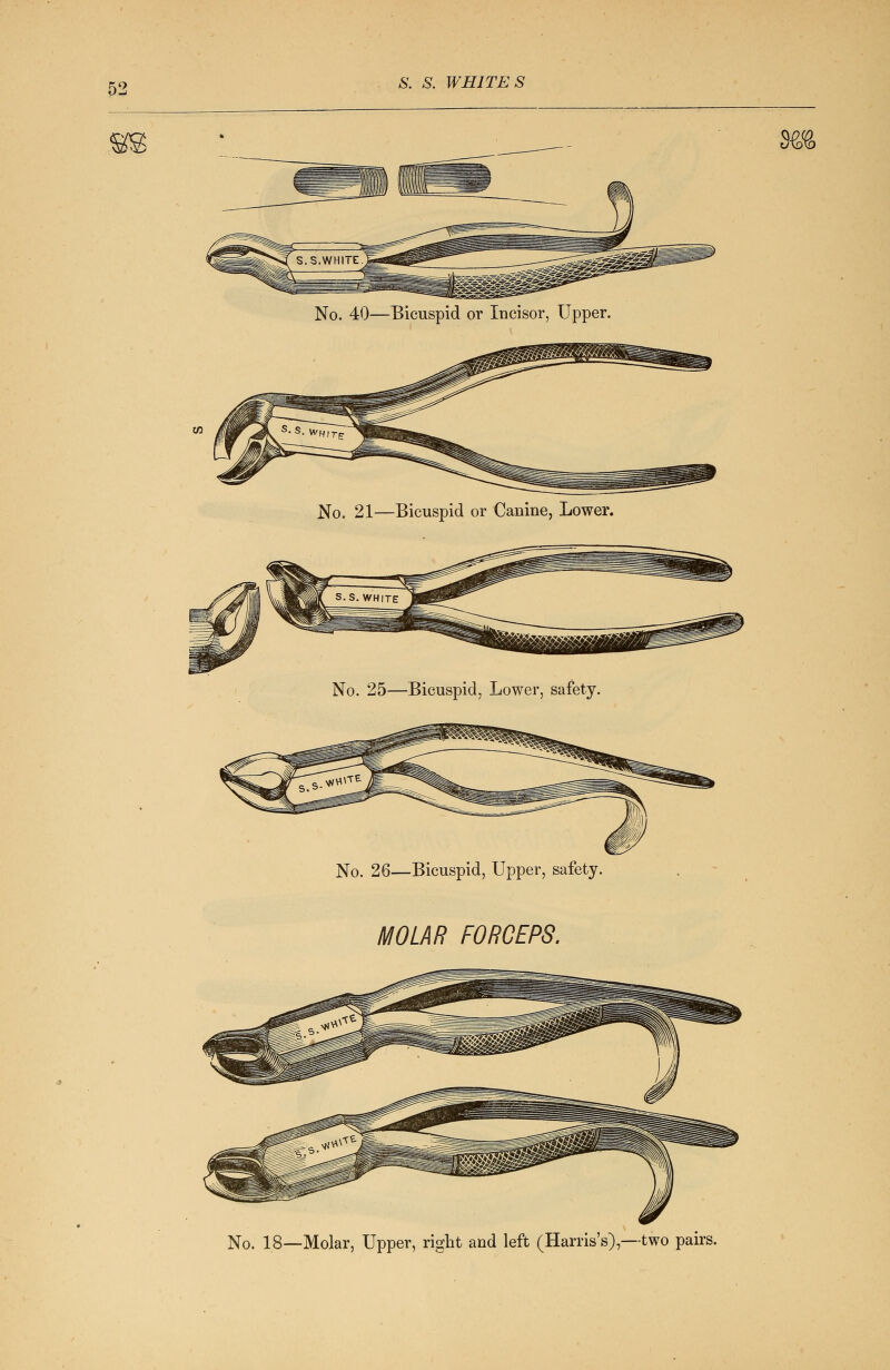 No. 40—Bicuspid or Incisor, Upper. No. 21—Bicuspid or Canine, Lower. No. 25—Bicuspid, Lower, safety. No. 26—Bicuspid, Upper, safety. MOLAR FORCEPS. m No. 18—Molar, Upper, right and left (Harris's),—two pairs.