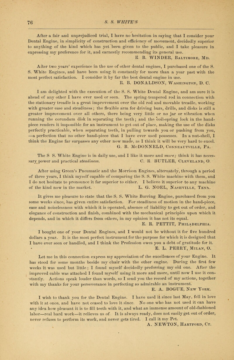 After a fair and unprejudiced trial, I have no hesitation in saying that I consider your Dental Engine, in simplicity of construction and efficiency of movement, decidedly superior to anything of the kind which has yet heen given to the public, and I take pleasure in expressing my preference for it, and earnestly recommending its general use. R B. WINDER, Baltimore, Md. After two years' experience in the use of other dental engines, I purchased one of the S. S. White Engines, and have been using it constantly for more than a year past with the most perfect satisfaction. I consider it by far the best dental engine in use. R. B. DONALDSON, Washington, D. C. I am delighted with the execution of the S. S. White Dental Engine, and am sure it is ahead of any other I have ever used or seen. The spring-tempered rod in connection with the stationary treadle is a great improvement over the old rod and movable treadle, working with greater ease and steadiness; the flexible arm for driving burs, drills, and disks is still a greater improvement over all others, there being very little or no jar or vibration when running the corundum disk in separating the teeth; and the 'coil-spring lock in the hand- piece renders it impossible for an instrument to get out of place, making the use of the disks perfectly practicable, when separating teeth, in pulling towards you or pushing from you, —a perfection that no other hand-piece that I have ever used possesses. In a nut-shell, I think the Engine far surpasses any other now made, as I think it will be very hard to excel. G. B. McDONNELD, Conneautville, Pa. The S S. White Engine is in daily use, and I like it more and more; think it has neces- sary power and practical steadiness. C. R. BUTLER, Cleveland, O. After using Green's Pneumatic and the Morrison Engines, alternately, through a period of three years, I think myself capable of comparing the S. S. White machine with them, and I do not hesitate to pronounce it far superior to either. I believe it superior to any machine of the kind now in the market. L. G. NOEL, Nashville, Tenis. It gives me pleasure to state that the S. S. White Burring Engine, purchased from you some weeks since, has given entire satisfaction. For steadiness of motion in the hand-piece, ease and noiselessness with which it is operated, absence of liability to get out of order, and elegance of construction and finish, combined with the mechanical principles upon which it depends, and in which it differs from others, in my opinion it has not its equal. E. R. PETTIT, Philadelphia. I bought one of your Dental Engines, and I would not be without it for five hundred dollars a year. It is the most perfect instrument for the purpose for which it is designed that I have ever seen or handled, and I think the Profession owes you a debt of gratitude for it. E. L. PERRY, Milan, O. Let me in this connection express my appreciation of the excellences of your Engine. It has stood for some months beside my chair with the other engine. During the first few weeks it was used but little ; I found myself decidedly preferring my old one. After the improved cable was attached I found myself using it more and more, until now I use it con- stantly. Actions speak louder than words, so I send you the record of my actions, together with my thanks for your perseverance in perfecting so admirable an instrument. E. A. BOGITE,. New York. I wish to thank you for the Dental Engine. I have used it since last May, fell in love with it at once, and have not ceased to love it since. No one who has not used it can have any idea how pleasant it is to fill teeth with it, and what an immense amount of old-fashioned labor—real hard work—it relieves us of. It is always ready, does not easily get out of order, never refuses to perform its work, and never gets tired. I call it my Pet. A. NEWTON, Hartford, Ct.