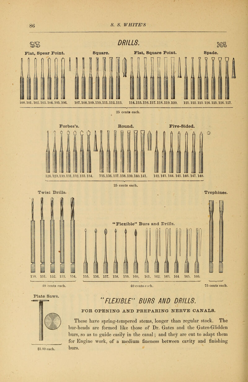 Flat, Spear Point. DRILLS. Square. Flat, Square Point. Spade. 100.101.102.103.104.105.106. 107.108.109.110.111.112.113. 114.115.116.117.118.119.120. 121.122.123.124.125.126.127. 25 cents each. Forbes's. 0 rt A f Bound. Five-Sided. A O iilllll 1:11111 lllll 111 II 128.129.130.131.132.133.134. 135.136.137.138.139.140.141. 142.143.144.145.146.147.148. 25 cents each. Twist Drills. Trephines. Flexible Burs and Drills. 150. 151. 152. 153. 154. 155. 156. 157. 158. 159. 160. 161. 162. 163. 164. 165. 166. 40.cents each. Plate Saws. 40 cents eich. 75 cents each. |1.00 each. FLEXIBLE BURS AND DRILLS. FOB OPENING- AND PREPARING NEBVE CANALS. These have spring-tempered stems, longer than regular stock. The bur-heads are formed like those of Dr. Gates and the Qates-Glidden burs, so as to guide easily in the canal; and they are cut to adapt them for Engine work, of a medium fineness between cavity and finishing burs. )