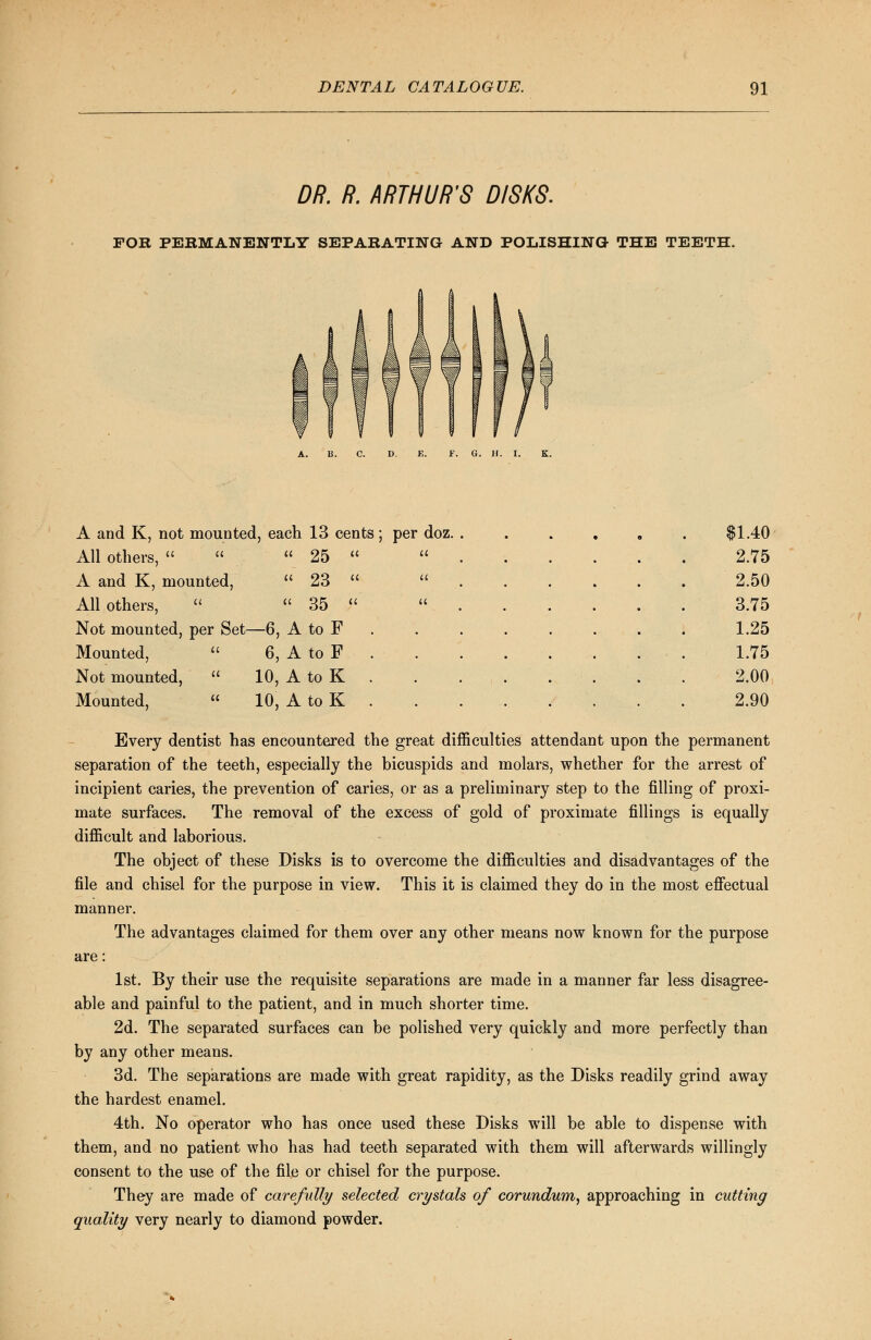 DR. R. ARTHUR'S DISKS. FOR PERMANENTLY SEPARATING AND POLISHING THE TEETH. a u a a a a A and K, not mounted, each 13 cents; per doz. All others,    25 A and K, mounted,  23 All others,   35 Not mounted, per Set—6, A to F Mounted,  6, A to F Not mounted,  10, A to K Mounted,  10, A to K $1.40 2.75 2.50 3.75 1.25 1.75 2.00 2.90 es attendant upon the permanent Every dentist has encountered the great difficulti separation of the teeth, especially the bicuspids and molars, whether for the arrest of incipient caries, the prevention of caries, or as a preliminary step to the filling of proxi- mate surfaces. The removal of the excess of gold of proximate fillings is equally difficult and laborious. The object of these Disks is to overcome the difficulties and disadvantages of the file and chisel for the purpose in view. This it is claimed they do in the most effectual manner. The advantages claimed for them over any other means now known for the purpose are: 1st. By their use the requisite separations are made in a manner far less disagree- able and painful to the patient, and in much shorter time. 2d. The separated surfaces can be polished very quickly and more perfectly than by any other means. 3d. The separations are made with great rapidity, as the Disks readily grind away the hardest enamel. 4th. No operator who has once used these Disks will be able to dispense with them, and no patient who has had teeth separated with them will afterwards willingly consent to the use of the file or chisel for the purpose. They are made of carefully selected crystals of corundum, approaching in cutting quality very nearly to diamond powder.