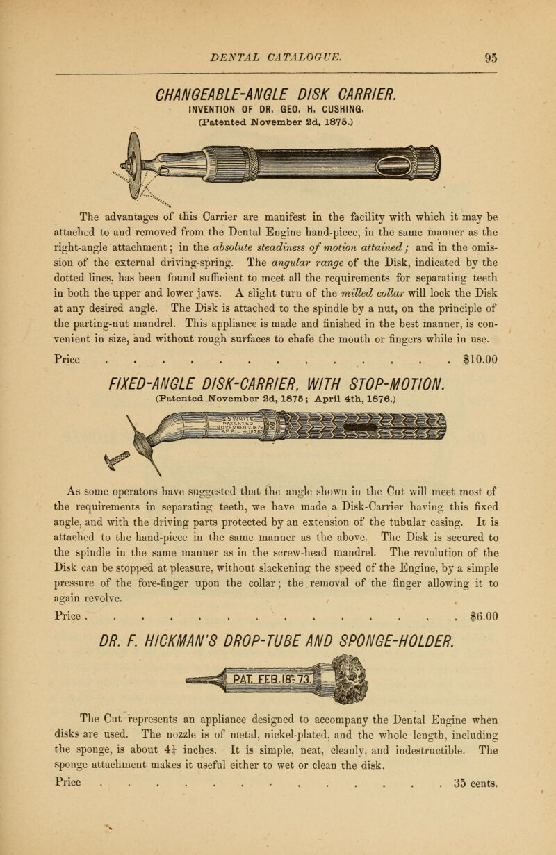 CHANGEABLE-ANGLE DISK CARRIER. INVENTION OF DR. GEO. H. CUSHING. (Patented November 2d, 1875.) The advantages of this Carrier are manifest in the facility with which it may be attached to and removed from the Dental Engine hand-piece, in the same manner as the right-angle attachment; in the absolute steadiness of motion attained,; and in the omis- sion of the external driving-spring. The angular range of the Disk, indicated by the dotted lines, has been found sufficient to meet all the requirements for separating teeth in both the upper and lower jaws. A slight turn of the milled collar will lock the Disk at any desired angle. The Disk is attached to the spindle by a nut, on the principle of the parting-nut mandrel. This appliance is made and finished in the best manner, is con- venient in size, and without rough surfaces to chafe the mouth or fingers while in use. Price . .$10.00 FIXED-ANGLE DISK-CARRIER, WITH STOP-MOTION. (Patented November 2d, 1875; April 4th, 1876.) As some operators have suggested that the angle shown in the Cut will meet most of the requirements in separating teeth, we have made a Disk-Carrier having this fixed angle, and with the driving parts protected by an extension of the tubular casing. It is attached to the hand-piece in the same manner as the above. The Disk is secured to the spindle in the same manner as in the screw-head mandrel. The revolution of the Disk can be stopped at pleasure, without slackening the speed of the Engine, by a simple pressure of the fore-finger upon the collar; the removal of the finger allowing it to again revolve. Price $6.00 DR. F. HICKMAN'S DROP-TUBE AND SPONGE-HOLDER. The Cut represents an appliance designed to accompany the Dental Engine when disks are used. The nozzle is of metal, nickel-plated, and the whole length, including the sponge, is about 4£ inches. It is simple, neat, cleanly, and indestructible. The sponge attachment makes it useful either to wet or clean the disk. Price 35 cents.