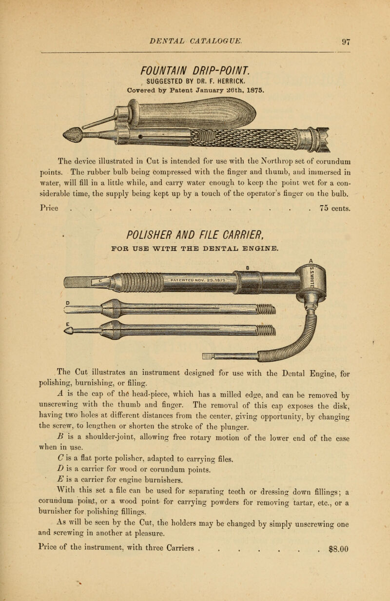 FOUNTAIN DRIP-POINT. SUGGESTED BY DR. F, HERRICK. Covered by Patent January 26th, 1875. The device illustrated in Cut is intended for use with the Northrop set of corundum points. The rubber bulb being compressed with the finger and thumb, and immersed in water, will fill in a little while, and carry water enough to keep the point wet for a con- siderable time, the supply being kept up by a touch of the operator's finger on the bulb. Price ............. 75 cents. POLISHER AND FILE CARRIER, FOR USB WITH THE DENTAL ENGINE. The Cut illustrates an instrument designed for use with the Dental Engine, for polishing, burnishing, or filing. A is the cap of the head-piece, which has a milled edge, and can be removed by unscrewing with the thumb and finger. The removal of this cap exposes the disk, having two holes at diiferent distances from the center, giving opportunity, by changing the screw, to lengthen or shorten the stroke of the plunger. B is a shoulder-joint, allowing free rotary motion of the lower end of the case when in use. C is a flat porte polisher, adapted to carrying files. D is a carrier for wood or corundum points. E is a carrier for engine burnishers. With this set a file can be used for separating teeth or dressing down fillings; a corundum poiat, or a wood point for carrying powders for removing tartar, etc., or a burnisher for polishing fillings. As will be seen by the Cut, the holders may be changed by simply unscrewing one and screwing in another at pleasure. Price of the instrument, with three Carriers . $8.00