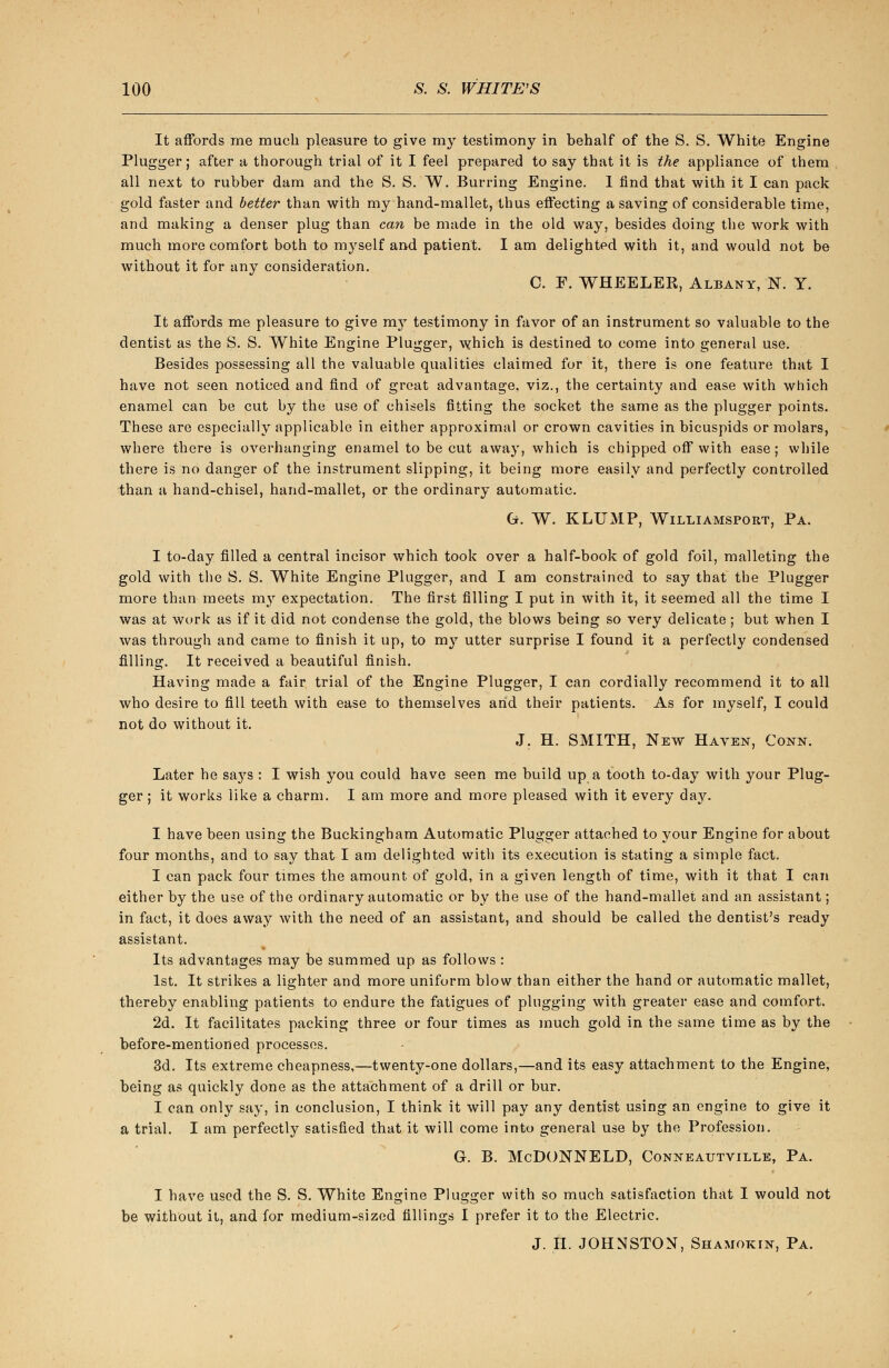 It affords me much pleasure to give my testimony in behalf of the S. S. White Engine Plugger; after a thorough trial of it I feel prepared to say that it is the appliance of them all next to rubber dam and the S. S. W. Burring Engine. 1 find that with it I can pack gold faster and better than with my hand-mallet, thus effecting a saving of considerable time, and making a denser plug than can be made in the old way, besides doing the work with much more comfort both to myself and patient. I am delighted with it, and would not be without it for any consideration. C. F. WHEELEB, Albany, N. Y. It affords me pleasure to give my testimony in favor of an instrument so valuable to the dentist as the S. S. White Engine Plugger, which is destined to come into general use. Besides possessing all the valuable qualities claimed for it, there is one feature that I have not seen noticed and find of great advantage, viz., the certainty and ease with which enamel can be cut by the use of chisels fitting the socket the same as the plugger points. These are especially applicable in either approximal or crown cavities in bicuspids or molars, where there is overhanging enamel to be cut away, which is chipped off with ease; while there is no danger of the instrument slipping, it being more easily and perfectly controlled than a hand-chisel, hand-mallet, or the ordinary automatic. G. W. KLUMP, Williamsport, Pa. I to-day filled a central incisor which took over a half-book of gold foil, malleting the gold with the S. S. White Engine Plugger, and I am constrained to say that the Plugger more than meets my expectation. The first filling I put in with it, it seemed all the time I was at work as if it did not condense the gold, the blows being so very delicate; but when I was through and came to finish it up, to my utter surprise I found it a perfectly condensed filling. It received a beautiful finish. Having made a fair trial of the Engine Plugger, I can cordially recommend it to all who desire to fill teeth with ease to themselves and their patients. As for myself, I could not do without it. J. H. SMITH, New Haven, Conn. Later he sa}rs : I wish you could have seen me build up a tooth to-day with your Plug- ger ; it works like a charm. I am more and more pleased with it every day. I have been using the Buckingham Automatic Plugger attached to your Engine for about four months, and to say that I am delighted with its execution is stating a simple fact. I can pack four times the amount of gold, in a given length of time, with it that I can either by the use of the ordinary automatic or by the use of the hand-mallet and an assistant; in fact, it does away with the need of an assistant, and should be called the dentist's ready assistant. Its advantages may be summed up as follows : 1st. It strikes a lighter and more uniform blow than either the hand or automatic mallet, thereby enabling patients to endure the fatigues of plugging with greater ease and comfort. 2d. It facilitates packing three or four times as much gold in the same time as by the before-mentioned processes. 3d. Its extreme cheapness,—twenty-one dollars,—and its easy attachment to the Engine, being as quickly done as the attachment of a drill or bur. I can only say, in conclusion, I think it will pay any dentist using an engine to give it a trial. I am perfectly satisfied that it will come into general use by the Profession. G. B. McDONNELD, Conneautville, Pa. I have used the S. S. White Engine Plugger with so much satisfaction that I would not be without it, and for medium-sized fillings I prefer it to the Electric. J. n. JOHNSTON, Shamokin, Pa.