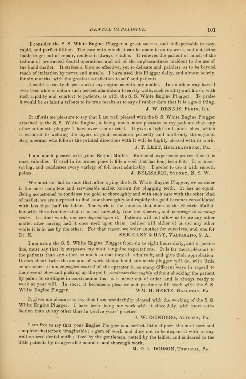 I consider the S. S. White Engine Plugger a great success, and indispensable to easy, rapid, and perfect filling. The ease with which it can be made to do its work, and not being liable to get out of repair, renders it always reliable. It relieves the patient of much of the tedium of protracted dental operations, and all of the unpleasantness incident to the use of the hand-mallet. It strikes a blow so effective, yet so delicate and painless, as to be beyond reach of imitation by nerve and muscle. I have used this Plugger daily, and almost hourly, for six months, with the greatest satisfaction to self and patients. I could as easily dispense with my engine as with my mallet. In no other way have I ever been able to obtain such perfect adaptation to cavity walls, such solidity and finish, with such rapidity and comfort to patients, as with the S. S. White Engine Plugger. To praise it would be as faint a tribute to its true merits as to say of rubber dam that it is a good thing. J. W. DENNIS, Pekin, III. It affords me pleasure to say that I am well pleased with the S S. White Engine Plugger attached to the S. S. White Engine, it being much more pleasant to my patients than any other automatic plugger I have ever seen or tried. It gives a light and quick blow, which is essential to welding the layers of gold, condenses perfectly and uniformly throughout. Any operator who follows the printed directions with it will be highly pleased with its work. J. T. LEET, Hollidaysburg, Pa. I am much pleased with your Engine Mallet. Extended experience proves that it is most valuable. If used in its proper place it fills a void that has long been felt. It is labor- saving, and condenses every variety of foil most admirably. I prefer to use it with smooth points. J. BELISARIO, Sydney, N. S. W. We must not fail to state that, after trying the S. S. White Engine Plugger, we consider it the most complete and serviceable mallet known for plugging teeth. It has no equal. Being accustomed to condense the gold so thoroughly and with such care with the other kind of mallet, we are surprised to find how thoroughly and rapidly the gold becomes consolidated with less than half the labor. The work is the same as that done by the Electric Mallet, but with the advantage that it is not unwieldy like the Electric, and is always in working order. In other words, one can depend upon it. Patients will not allow us to use any other mallet after having had it once used upon them; neither will either of us use any other while it is in use by the other. For that reason we order another for ourselves, and one for Dr. E. SHR1GLEY & HAY, Valparaiso, S A. I am using the S. S. White Engine Plugger from six to eight hours daily, and in justice due, must say that it surpasses my most sanguine expectations. It is far more pleasant to the patients than any other, so much so that they all admire it, and give their approbation. It does about twice the amount of work that a hand automatic plugger will do, with little or no labor ; is under perfect control of the operator in so many different ways in regard to the force of blow and picking up the gold ; condenses thoroughly without shocking the patient by pain ; is so simple in construction that it is never out of order, and is always ready to work at your will. In short, it becomes a pleasure and pastime to fill teeth with the S. S. White Engine Plugger. WM. H. HERTZ, Hazleton, Pa. It gives me pleasure to say that I am wonderfully pleased with the working of the S. S. White Engine Plugger. I have been doing my work with it since July, with more satis- faction than at any other time in twelve years' practice. J. W. ISENBERG, Altoona, Pa. I am free to say that your Engine Plugger is a perfect little clipper, the most pert and complete'chatterbox imaginable; a gem of work and duty not to be dispensed with in any well-ordered dental outfit; liked by the gentlemen, petted by the ladies, and endeared to the little patients by its agreeable manners and thorough work. M. D. L. DODSON, Towanda, Pa.