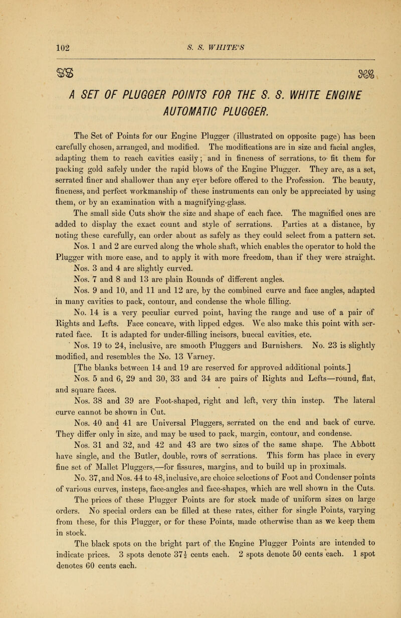 A SET OF PLUGGER POINTS FOR THE S. S. WHITE ENGINE AUTOMATIC PLUGGER. The Set of Points for our Engine Plugger (illustrated on opposite page) has been carefully chosen, arranged, and modified. The modifications are in size and facial angles, adapting them to reach cavities easily; and in fineness of serrations, to fit them for packing gold safely under the rapid blows of the Engine Plugger. They are, as a set, serrated finer and shallower than any eyer before offered to the Profession. The beauty, fineness, and perfect workmanship of these instruments can only be appreciated by using them, or by an examination with a magnifying-glass. The small side Cuts show the size and shape of each face. The magnified ones are added to display the exact count and style of serrations. Parties at a distance, by noting these carefully, can order about as safely as they could select from a pattern set. Nos. 1 and 2 are curved along the whole shaft, which enables the operator to hold the Plugger with more ease, and to apply it with more freedom, than if they were straight. Nos. 3 and 4 are slightly curved. Nos. 7 and 8 and 13 are plain Rounds of different angles. Nos. 9 and 10, and 11 and 12 are, by the combined curve and face angles, adapted in many cavities to pack, contour, and condense the whole filling. No. 14 is a very peculiar curved point, having the range and use of a pair of Rights and Lefts. Face concave, with lipped edges. We also make this point with ser- rated face. It is adapted for under-filling incisors, buccal cavities, etc. Nos. 19 to 24, inclusive, are smooth Pluggers and Burnishers. No. 23 is slightly modified, and resembles the No. 13 Varney. [The blanks between 14 and 19 are reserved for approved additional points.] Nos. 5 and 6, 29 and 30, 33 and 34 are pairs of Rights and Lefts—round, flat, and square faces. Nos. 38 and 39 are Foot-shaped, right and left, very thin instep. The lateral curve cannot be shown in Cut. Nos. 40 and 41 are Universal Pluggers, serrated on the end and back of curve. They differ only in size, and may be used to pack, margin, contour, and condense. Nos. 31 and 32, and 42 and 43 are two sizes of the same shape. The Abbott have single, and the Butler, double, rows of serrations. This form has place in every fine set of Mallet Pluggers,—for fissures, margins, and to build up in proximals. No. 37, and Nos. 44 to 48, inclusive, are choice selections of Foot and Condenser points of various curves, insteps, face-angles and face-shapes, which are well shown in the Cuts. The prices of these Plugger Points are for stock made of uniform sizes on large orders. No special orders can be filled at these rates, either for single Points, varying from these, for this Plugger, or for these Points, made otherwise than as we keep them in stock. The black spots on the bright part of the Engine Plugger Points are intended to indicate prices. 3 spots denote 37£ cents each. 2 spots denote 50 cents each. 1 spot denotes 60 cents each.