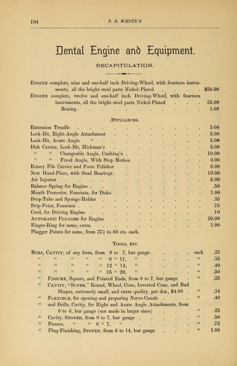 Dental Engine ano Equipment. RECAPITULATION. Engine complete, nine and one-half inch Driving-Wheel, with fourteen instru- ments, all the bright steel parts Nickel-Plated . . . • . $50.00 Engine complete, twelve and one-half inch Driving-Wheel, with fourteen instruments, all the bright steel parts Nickel-Plated . . . 55.00 Boxing. . . 1.00 Appliances. Extension Treadle . . . 5.00 Lock-Bit, Right-Angle Attachment ........ 5.00 Lock-Bit, Acute Angle  5.09 Disk Carrier, Lock-Bit, Hickman's ........ 5.00   Changeable Angle, Cushing's 10.00  Fixed Angle, With Stop Motion . . . . . . 6.00 Rotary File Carrier and Porte Polisher ....... 8.00 New Hand-Piece, with Steel Bearings . . . . . . . . 10.00 Air Injector ............ 5.00 Balance Spring for Engine . . . . . . . . . .50 Mouth Protector, Fountain, for Disks . . . . . . . . 1.00 Drop-Tube and Sponge-Holder . . . . . . . . . .35 Drip-Point, Fountain ........... .75 Cord, for Driving Engine . . . . . . . . . . .10 Automatic Plugger for Engine . 20.00 Finger-Ring for same, extra ......... 1.00 Plugger Points for same, from 37 % to 60 cts. each. Tools, etc. Burs, Cavity, of any form, from 0 to 7, bur gauge .... each u u u a a Q a 11 a a a a a ^2  14      15-  20,  ... Fissure, Square, and Pointed Ends, from 0 to 7, bur gauge Cavity, Super, Round, Wheel, Cone, Inverted Cone, and Bud Shapes, extremely small, and extra quality, per doz., $4.00 Flexible, for opening and preparing Nerve-Canals and Drills, Cavity, for Right and Acute Angle Attachments, from 0 to 6, bur gauge (not made in larger sizes) Cavity, Stoned, from 0 to 7, bur gauge . Fissure,   0  7,  .... Plug-Finishing, Stoned, from 6 to 14, bur gauge .25 .35 .40 .50 .25 .34 .40 .25 .50 .75 1.00