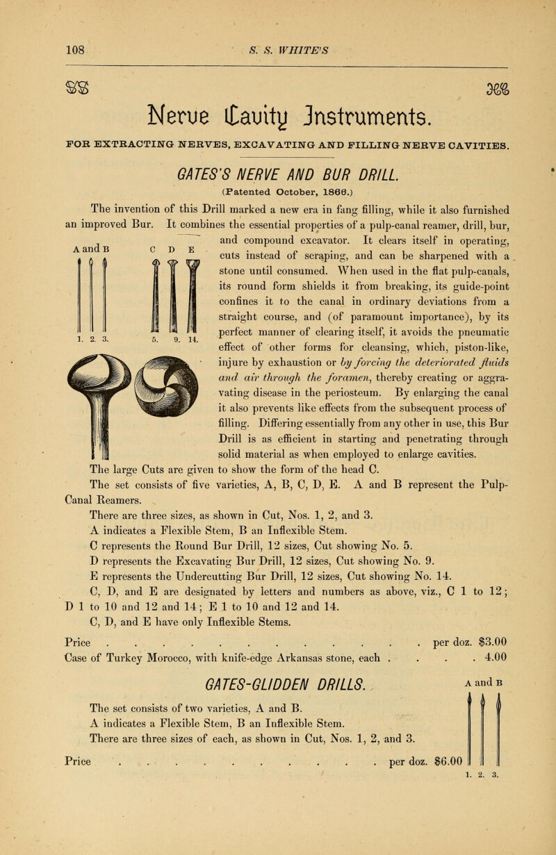 m Nerue itamty Jnstruments. FOR EXTRACTING NERVES, EXCAVATING AND FILLING NERVE CAVITIES. AandB 0 C D E 1. 2. 3. GATES'S NERVE AND BUR DRILL. (Patented October, 1860.) The invention of this Drill marked a new era in fang filling, while it also furnished an improved Bur. It combines the essential properties of a pulp-canal reamer, drill, bur, and compound excavator. It clears itself in operating, cuts instead of scraping, and can be sharpened with a stone until consumed. When used in the flat pulp-canals, its round form shields it from breaking, its guide-point confines it to the canal in ordinary deviations from a straight course, and (of paramount importance), by its perfect manner of clearing itself, it avoids the pneumatic effect of other forms for cleansing, which, piston-like, injure by exhaustion or by forcing the deteriorated fluids and, air through the foramen, thereby creating or aggra- vating disease in the periosteum. By enlarging the canal it also prevents like effects from the subsequent process of filling. Differing essentially from any other in use, this Bur Drill is as efficient in starting and penetrating through solid material as when employed to enlarge cavities. The large Cuts are given to show the form of the head C. The set consists of five varieties, A, B, C, D, E. A and B represent the Pulp- Canal Beamers. There are three sizes, as shown in Cut, Nos. 1, 2, and 3. A indicates a Flexible Stem, B an Inflexible Stem. C represents the Bound Bur Drill, 12 sizes, Cut showing No. 5. D represents the Excavating Bur Drill, 12 sizes, Cut showing No. 9. E represents the Undercutting Bur Drill, 12 sizes, Cut showing No. 14. C, D, and E are designated by letters and numbers as above, viz., C 1 to 12; D 1 to 10 and 12 and 14; E 1 to 10 and 12 and 14. C, D, and E have only Inflexible Stems. Price . . . . .■-. . . . . . . per doz. $3.00 Case of Turkey Morocco, with knife-edge Arkansas stone, each .... 4.00 GATES-GLIDDEN DRILLS. The set consists of two varieties, A and B. A indicates a Flexible Stem, B an Inflexible Stem. There are three sizes of each, as shown in Cut, Nos. 1, 2, and 3. A and B f I I Price per doz. $6.00 1. 2. 3.