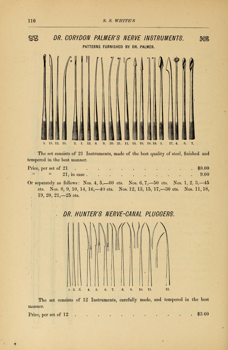 $s DR. C0RYD0N PALMER'S NERVE INSTRUMENTS. PATTERNS FURNISHED BY DR. PALMER. tADVD writ' 3. 15. 12. 10. 2. 1. 13. 8. 9. 20. 21. 11. 14. 16. 18. 19. 5. 17. 4. 6. 7. The set consists of 21 Instruments, made of the best quality of steel, finished and tempered in the best manner. Price, per set of 21 . $8.00 ;  21, in case 9.00 Or separately as follows: Nos. 4, 5,—60 cts. Nos. 6,7,—50 cts. Nos. 1, 2, 3,—45 cts. Nos. 8, 9, 10, 14, 16—40 cts. Nos. 12, 13, 15, 17 — 30 cts. Nos. 11,18, ; 19, 20, 21,-25 cts. DR. HUNTER'S NERVE-CANAL PLUGGERS. l. 2. 3. 4. 5. 6. 7. 8 The set consists of 12 Instruments, carefully made, and tempered in the best manner. Price, per set of 12 . . . . . . . . . . • $3.60