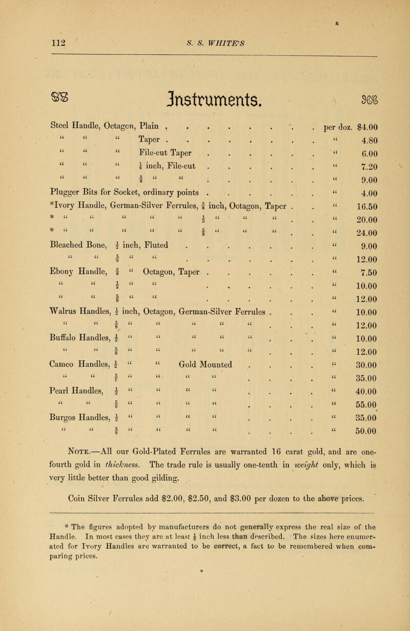 instruments. uXoro Steel Handle, Octagon Plain . a a a Taper . ii it a File-cut Taper li a a i inch, File-cut a a a 3. tt a 8 Plugger Bits for Socket, ordinary points *Ivory Handle, German-Silver Ferrules, f inch, Octagon, Taper # It it a a it i a a it * u u it a 8 Bleached Bone, l 2 inch, Fluted • • • • • a it 5 8 a a • • Ebony Handle, 3 8 a Octagon, Taper . a a 1 2 a a . a a 5 8 it a . Walrus Handles, 1 2 inch, Octagon, G-erman-Silver Ferrules a a 5 ■8 a a a tt a Buffalo Handles, 1 2 a a a tt n U it 5 8 a a tt a ■ a Cameo Handles, 1 2 a a Gold Mounted a tt 5 8 a a a a Pearl Handles, 1 2 a a a a u a 5 8 a a a it Burgos Handles, 1 2 a a a a it a 5 8 a tt a a per doz $4.00 a 4.80 tt 6.00 a 7.20 a 9.00 a 4.00 it 16.50 a 20.00 a 24.00 a 9.00 a 12.00 a 7.50 a 10.00 a 12.00 a 10.00 a 12.00 a 10.00 a 12.00 a 30.00 a 35.00 a 40.00 a 55.00 a 35.00 a 50.00 Note.—All our Gold-Plated Ferrules are warranted 16 carat gold, and are one- fourth gold in thickness. The trade rule is usually one-tenth in weight only, which is very little better than good gilding. Coin Silver Ferrules add $2.00, $2.50, and $3.00 per dozen to the above prices. * The figures adopted by manufacturers do not generally express the real size of the Handle. In most cases they are at least £ inch less than described. The sizes here enumer- ated for Ivory Handles are warranted to be correct, a fact to be remembered when com- paring prices.