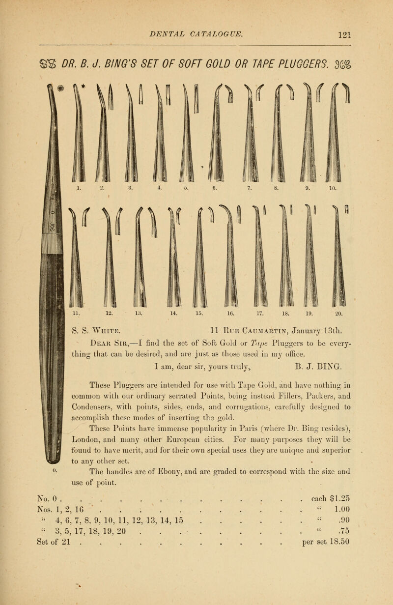 DR. B. J. BI NO'S SET OF SOFT GOLD OR TAPE PLU GOERS. %% S. S. White. 11 Rue Caumartin, January 13th. Dear Sir,—I find the set of Soft Gold or Tupe Pluggers to be every- thing that can be desired, and are just as those used in my office. I am, dear sir, yours truly,. B. J. BING. These Pluggers are intended for use with Tape Gold, and have nothing in common with our ordinary serrated Points, being instead Fillers, Packers, and Condensers, with points, sides, ends, and corrugations, carefully designed to accomplish these modes of inserting the gold. These Points have immense popularity in Paris (where Dr. Bing resides), London, and many other European cities. For many purposes they will be found to have merit, and for their own special uses they are unique and superior to any other set. The handles are of Ebony, and are graded to correspond with the size and use of point. No. 0 Nos. 1, 2, 16 . . . .  4, 6, 7, 8, 9, 10, 11, 12, 13, 14, 15  3, 5, 17, 18, 19, 20 . Set of 21 . each $1.25  1.00 .90 . '  .75 per set 18.50