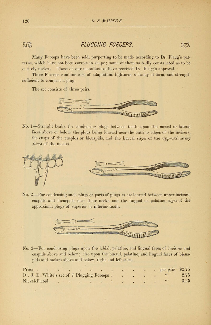 to S^ PLUGGING FORCEPS. o\JO Many Forceps have been sold, purporting to be made according to Dr. Flagg's pat- terns, which have not been correct in shape; some of them so badly constructed as to be entirely useless. Those of our manufacture have received Dr. Flagg's approval. These Forceps combine ease of adaptation, lightness, delicacy of form, and strength sufficient to compact a plug. The set consists of three pairs. No. 1—Straight beaks, for condensing plugs between teeth, upon the mesial or lateral faces above or below, the plugs being located near the cutting edges of the incisors, the cusps of the cuspids or bicuspids, and the buccal edges of tile approximating faces of the molars. No. 2—For condensing such plugs or parts of plugs as are located between upper incisors, cuspids, and bicuspids, near their necks, and the lingual or palatine edges of the appi'oxiiual plugs of superior or inferior teeth. No. 3—For condensing plugs upon the labial, palatine, and lingual faces of incisors and cuspids above and below ; also upon the buccal, palatine, and lingual faces of bicus- pids and molars above and below, right and left sides. Price . Dr. J. D. White's set of Nickel-Plated Plugging Forceps per pair a ^2.75 2.75 3.25