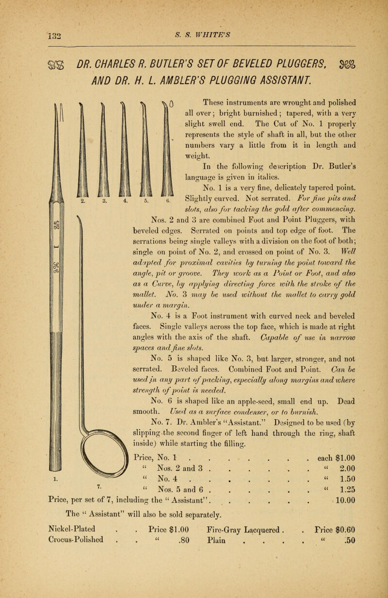 DR. CHARLES R. BUTLER'S SET OF BEVELED PLUGGERS, m AND DR. H. L AMBLER'S PLUGGING ASSISTANT. These instruments are wrought and polished all over; bright burnished; tapered, with a very slight swell end. The Cut of No. 1 properly represents the style of shaft in all, but the other numbers vary a little from it in length and weight. In the following description Dr. Butler's language is given in italics. No. 1 is a very fine, delicately tapered point. Slightly curved. Not serrated. For fine pits and slots, also for tacking the gold after commencing. Nos. 2 and 3 are combined Foot and Point Pluggers, with beveled edges. Serrated on points and top edge of foot. The serrations being single valleys with a division on the foot of both; single on point of No. 2, and crossed on point of No. 3. Well adapted for proximal cavities by turning the point toward the angle, pit or groove. They work as a Point or Foot, and also as a Carve, by applying directing force with the stroke of the mallet. No. 3 may be used without the mallet to carry gold under a margin. No. 4 is a Foot instrument with curved neck and beveled faces. Single valleys across the top face, which is made at right angles with the axis of the shaft. Capable of use in narrow spaces and fine slots. No. 5 is shaped like No. 3, but larger, stronger, and not serrated. Beveled faces. Combined Foot and Point. Can be used j,n any part of packing, especially along margins and where strength of point is needed. No. 6 is shaped like an apple-seed, small end up. Dead smooth. Used as a surface condenser, or to burnish. No. 7. Dr. Ambler's Assistant. Designed to be used (by slipping the second finger of left hand through the ring, shaft inside) while starting the filling. Price, No. 1  Nos. 2 and 3  No. 4 . 7-  Nos. 5 and 6 Price, per set of 7, including the  Assistant' The  Assistant will also be sold separately. Nickel-Plated Crocus-Polished Price $1.00  .80 Fire-Gray Lacquered . Plain each $1.00  2.00  1.50 « 1.25 10.00 Frice $0.60 .50