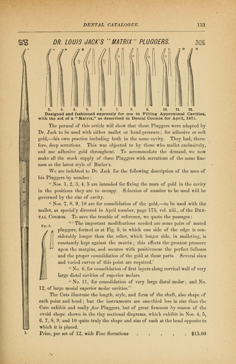 DR. LOUIS JACK'S MATRIX PLUGGERS. UKQKQ I II ' 111 i 'III 2. 3. 4. 5. 6. 7. & 9. 10. 11. 12. Designed and fashioned expressly for use in Filling Approximal Cavities, with the aid of a Matrix, as described in Dental Cosmos for April, 1871. The perusal of this article will show that these Pluggers were adapted by Dr. Jack to be used with either mallet or hand-pressure; for adhesive or soft gold,—his own practice including both in the same cavity. They had, there- fore, deep serrations. This was objected to by those who mallet exclusively, and use adhesive gold throughout. To accommodate the demand, we now make all the stock supply of these Pluggers with serrations of the same fine- ness as the latest style of Butler's. We are indebted to Dr. Jack for the following description of the uses of his Pluggers by number:  Nos. 1, 2, 3, 4, 5 are intended for fixing the mats of gold in the cavity in the positions they are to occupy. Salection of number to be used will be governed by the size of cavity.  Nos. 7, 8, 9, 10 are for consolidation of the gold,—to be used with the mallet, as special'y directed in April number, page 175, vol. xiii., of the Den- tal Cosmos. To save the trouble of reference, we quote the passages:  ' The important modifications needed are some pairs of mated pluggers, formed as at Fig. 5, in which one side of the edge is con- siderably longer than the other, which longer side, in malleting, is constantly kept against the matrix ; this effects the greatest pressure upon the margins, and secures with positiveness the perfect fullness and the proper consolidation of the gold at these parts. Several sizes and varied curves of this point are required.'  No. 6, for consolidation of first layers along cervical wall of very large distal cavities of superior molars. No. 11, for consolidation of very large distal molar; and No. 12, of large mesial superior molar cavities. The Cuts illustrate the length, style, and form of the shaft, also shape of each point and bend; but the instruments are one-third less in size than the Cuts exhibit and really fine Pluggers, but of great firmness by reason of the ovoid shape shown in the tiny sectional diagrams, which exhibit in Nos. 4, 5, 6, 7, 8, 9, and 10 quite truly the shape and size of each at the bend opposite to which it is placed. Price, per set of 12, with Fine Serrations ..... $15.00 Fig. 5.