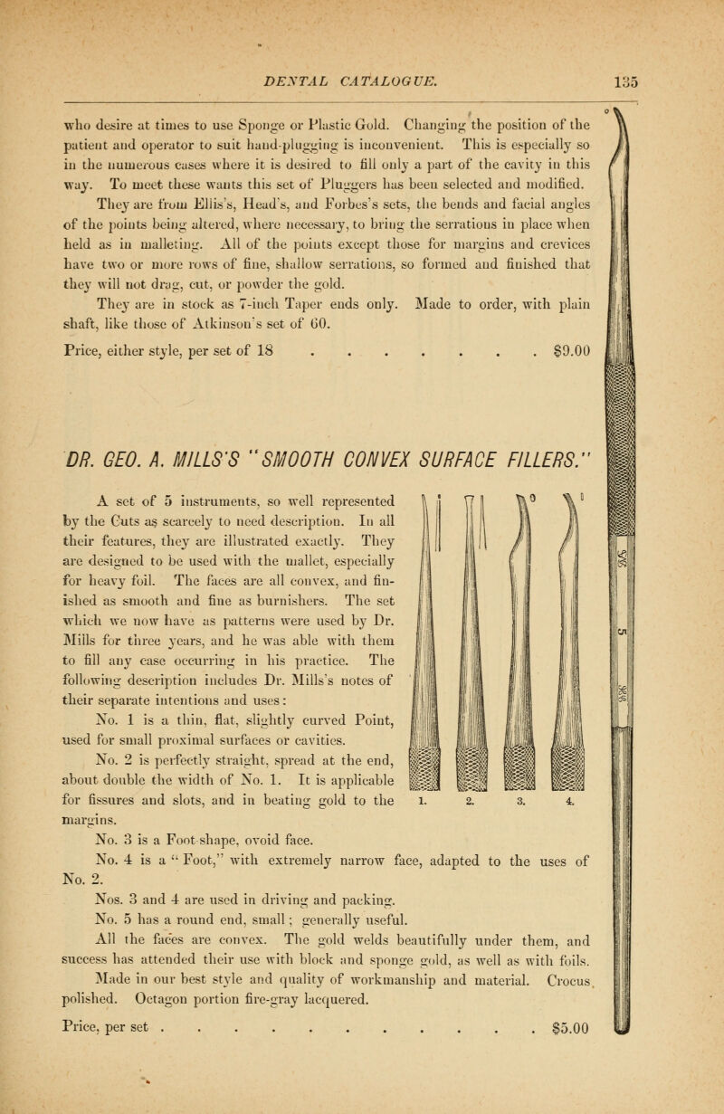 who desire at times to use Sponge or Plastic Gold. Changing the position of the patient and operator to suit hand-plugging is inconvenient. This is especially so in the numerous cases where it is desired to fill only a part of the cavity in this way. To meet these wants this set of Pluggers has been selected and modified. They are from Ellis's, Heads, and Forbes's sets, the bends and facial angles of the points being altered, where necessary, to bring the serrations in place when held as in malleting. All of the points except those for margins and crevices have two or more rows of fine, shallow serrations, so formed and finished that they will not drag, cut, or powder the gold. They are in stock as 7-inch Taper ends only. Made to order, with plain shaft, like those of Atkinson's set of 60. Price, either style, per set of 18 . . . . . . . $9.00 DR. GEO. A. MILLS'S SMOOTH CONVEX SURFACE FILLERS. A set of 5 instruments, so well represented by the Guts as scarcely to need description. In all their features, they are illustrated exactly. They are designed to be used with the mallet, especially for heavy foil. The faces are all convex, and fin- ished as smooth and fine as burnishers. The set which we now have as patterns were used by Dr. Mills for three }Tears, and he was able with them to fill any case occurring in his practice. The following description includes Dr. Mills's notes of their separate intentions and uses: No. 1 is a thin, flat, slightly curved Point, used for small proximal surfaces or cavities. No. 2 is perfectly straight, spread at the about double the width of No. 1. It is appli for fissures and slots, and in beating gold to the l. 2. 3. 4. margins. No. 3 is a Foot shape, ovoid face. No. 4 is a  Foot, with extremely narrow face, adapted to the uses of No. 2. Nos. 3 and 4 are used in driving and packing. No. 5 has a round end, small; generally useful. All the faces are convex. The gold welds beautifully under them, and success has attended their use with block and sponge gold, as well as with foils. Made in our best style and quality of workmanship and material. Crocus polished. Octagon portion fire-gray lacquered. Price, per set $5.00